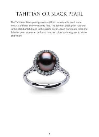 TAHITIAN OR BLACK PEARL
The Tahitin or black pearl gemstone (Moti) is a valuable pearl stone
which is difficult and very rare to find. The Tahitian black pearl is found
in the island of tahiti and in the pacific ocean. Apart from black color, the
Tahitian pearl stone can be found in other colors such as green to white
and yellow
8
 