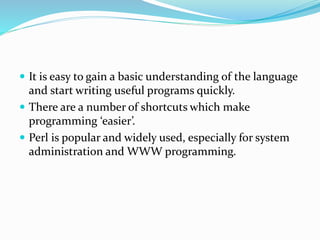  It is easy to gain a basic understanding of the language
and start writing useful programs quickly.
 There are a number of shortcuts which make
programming ‘easier’.
 Perl is popular and widely used, especially for system
administration and WWW programming.
 