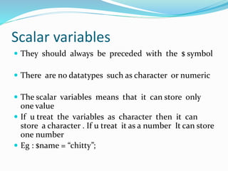 Scalar variables
 They should always be preceded with the $ symbol
 There are no datatypes such as character or numeric
 The scalar variables means that it can store only
one value
 If u treat the variables as character then it can
store a character . If u treat it as a number It can store
one number
 Eg : $name = “chitty”;
 