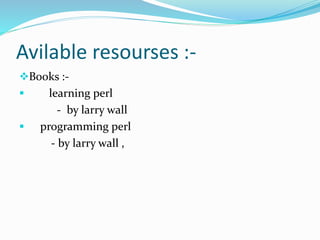 Avilable resourses :-
Books :-
 learning perl
- by larry wall
 programming perl
- by larry wall ,
 
