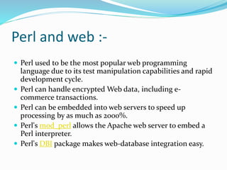 Perl and web :-
 Perl used to be the most popular web programming
language due to its test manipulation capabilities and rapid
development cycle.
 Perl can handle encrypted Web data, including e-
commerce transactions.
 Perl can be embedded into web servers to speed up
processing by as much as 2000%.
 Perl's mod_perl allows the Apache web server to embed a
Perl interpreter.
 Perl's DBI package makes web-database integration easy.
 