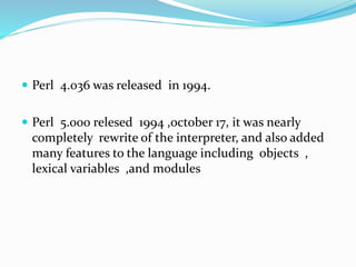  Perl 4.036 was released in 1994.
 Perl 5.000 relesed 1994 ,october 17, it was nearly
completely rewrite of the interpreter, and also added
many features to the language including objects ,
lexical variables ,and modules
 