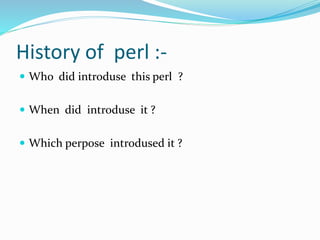 History of perl :-
 Who did introduse this perl ?
 When did introduse it ?
 Which perpose introdused it ?
 