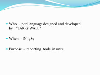  Who - perl language designed and developed
by “LARRY WALL “
 When - IN 1987
 Purpose - reporting tools in unix
 