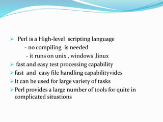  Perl is a High-level scripting language
- no compiling is needed
- it runs on unix , windows ,linux
 fast and easy test processing capability
fast and easy file handling capabilityvides
It can be used for large variety of tasks
Perl provides a large number of tools for quite in
complicated situstions
 