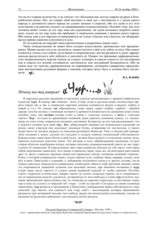 12                                     Жемчужина                              № 24 октябрь 2005 г.

что на его стороне количество, и не считает, что «большинство» всегда одарено мудрою и безо-
шибочною волею. Нет, он сливает свой инстинкт и свой дух с инстинктом и с духом своего
народа; и духовности своего народа он служит жизнью и смертью, ибо его душа и его тело
естественно и незаметно следуют за совершившимся отождествлением. Подобно тому, как тело
человека живёт только до тех пор, пока оно одушевлено, так душа истинного патриота может
жить только до тех пор, пока она пребывает в творческом единении с жизнью своего народа.
Ибо между ним и его народом устанавливается не только общение или единение, но обнаружи-
вается прямое единство в инстинкте и духе.
    И это единство он передаёт многозначительным и искренним словом «мы».
    Такое отождествление не может быть создано искусственно, произвольно или преднаме-
ренно. Можно желать его и не достигнуть, можно мечтать о нём и не дойти до него. Оно может
сложиться только само собою, естественно и непроизвольно, как бы расцвести в душе, ирраци-
онально распуститься в ней, победить и заполнить её. Однако это признание «иррационально-
сти» патриотического чувства отнюдь не следует толковать в смысле отказа от его постижения
или в смысле его полной случайности, хаотичности, или неуловимой беззаконности. Ибо на
самом деле это чувство, иррациональное по переживанию, подчинено совершенно определён-
ным инстинктивно-духовным формам и законам, которые могут быть и должны быть постиг-
нуты.
                                                                                    И.А. ИЛЬИН.




Почему мы так говорим?
    В народных русских преданиях и заклятиях уцелело воспоминание о древнем мифическом
существе чуре. В санскр. сur означает - жечь. Слову этому в русском языке соответствует ку-
рить (звуки «ч» и «к» в славянских наречиях взаимно сменяются: чадить и кадить, почить и
покой и т.п.). От санскр. сur образовались слова чурка, чурак (чурбак, чурбан) - обрубок
дерева, толстое полено, с помощью которого в древности возжигался на домашнем очаге огонь
подобно тому, как палица (палка) стоит в связи с глаголом «палить», а жезл с глаголом
«жечь». Чур - это одно из древнейших названий, какое давалось домовому пенату, т.е. пылаю-
щему на очаге огню, охранителю родового достояния. Белоруссы до сих пор рассказывают, что
у каждого хозяина есть свой чур - бог, оберегающий границы его поземельных владений: на
межах своих участков они насыпают земляные бугры, огораживая их частоколом, и такого
бугра никто не посмеет разрыть из опасения разгневать божество. Очаг и тёплая изба прикре-
пили человека к земле, сделали его оседлым и создали понятие поземельной собственности.
Каждая семья, имея своих богов и свой культ, должна была владеть и отдельным домом, поль-
зоваться отдельным участком земли. Это жилище и поле, обрабатываемое родичами, со всех
сторон облегала порубежная полоса, которая считалась неприкосновенной; никто не мог пере-
ступить её своевольно. В определённые дни глава семейства обходил по той черте, гоня перед
собою жертвенных животных, пел гимны и приносил дары; здесь же, на некотором расстоянии
друг от друга, ставились крупные камни или древесные стволы, носившие названия «термов».
В яму, в которой утверждался «терм», клали горячие угли, хлебные зёрна, караваи, плоды, лили
мёд и вино. Приступая к гаданиям, к добыванию подземного клада и в других случаях, когда
можно опасаться дьявольского наваждения, необходимо обвести себя круговой линией; линия
эта очерчивается зажжёной лучиною или восковой свечою, при обычном воззвании к чуру
(«чур! наше место свято»), и служит самой надёжной оградой от злобы демонов. Поэтому
глагол «чураться» в областных говорах значит не только «клясться чуром», но и «очерчивать-
ся» (в переносном смысле: удаляться, отстраняться от кого-нибудь); а слово чур получило зна-
чение проведённой черты (межи), как это очевидно из наречия «чересчур» и пословицы «через
чур и конь не ступит»; в тверской губ. «чура – стой! не трогай!» Согласно со своим основным
характером, чур является в заклинаниях и божеством, освящающим право собственности: «чур,
пополам! чур, вместе, или одному!» или «чур, моё!» - восклицания, которые обыкновенно
раздаются при нечаянной находке чего-нибудь двумя или несколькими спутниками, смотря по
желанию их разделить найденное, или овладеть им без раздела.



                     «Полный Церковно-Славянский Словарь», Москва, 1899 г.
 (сост. священник-магистр Григорий Дьяченко, бывший преподаватель русского языка и словесности).
 