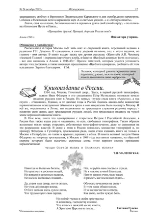 № 24 октябрь 2005 г.                     Жемчужина                                          17

защищавших свободу и Временное Правительство Керенского в дни октябрьского переворота.
Собинов и Нежданова пели в церковном хоре «Со святыми упокой...» и «Вечную память».
    Лихач, стоя на коленях, беспомощно мял в огромных руках свой синий картуз, - он оплаки-
вал близнецов Петра и Павла...
                        «Прощайте друзья! Прощай, дорогая Россия моя!»
Альпы 1946 г.                                                          Имя автора утеряно.

Обращение к читателям:
    Рассказ-этюд «Старая Москва пьёт чай» взят из старинной книги, переданной недавно в
редакцию Г.Н. Доценко. К сожалению, в книге утеряны название, год и место издания, но
главное - имя автора. В книгу входят также три других рассказа: «Женитьба А.П. Чехова»;
«Алексей Толстой - старшина карточного клуба, в бане» и «Весёлый адмирал» (нет окончания),
- все они написаны в Альпах в 1946-47гг. Просим читателей, которым удастся установить
автора этих рассказов, а также имеющих продолжение «Весёлого адмирала», сообщить об этом
в редакцию. Заранее благодарим. Т.М.
                                                Человек, который умеет скрывать свою
                                                глупость, умнее, чем человек, который
                                                хочет высказать свою мудрость.




                  1564 год, Москва, Печатный двор... Здесь, в первой русской типографии,
              дьякон Иван Фёдоров и его сподвижник Пётр Мстиславец положили начало
          изданию русских книг в России. Их первым трудом стала книга «Апостол», а год
спустя - «Часовник». Однако, в те далёкие годы в России боялись какого-либо новшества:
первопечатников незаслуженно обвинили в ереси и они вынуждены были покинуть Москву. И
всё же, поселившись в Литве, эти подвижники не прекращали служения родному народу: -
посвятив свою жизнь делу просвещения русских людей, они продолжали издавать на чужой
земле церковнославянские книги.
    В 18-м веке, почти что одновременно с открытием Петром I Российской Академии, в
России был также издан указ о «вольных», то есть, свободных типографиях. Таким образом
желающие могли теперь открывать собственные типографии-печатни, даже не спрашивая на
это разрешения властей. В связи с этим в России появилось множество типографий и, по
примеру Фёдорова и Гутенберга, просвещения ради, люди стали издавать книги не только в
Москве и Петербурге, но также в крупных деревнях и сёлах. В память великой заслуги Ивана
Фёдорова на поприще просвещения, в Москве в 1909 году поставили памятник, на обратной
стороне которого были высечены скромные слова этого верного своему призванию
первопечатника:
                       «ради братiи моихъ и ближнихъ моихъ»
                                                                         Т.Н. МАЛЕЕВСКАЯ.




    Никогда не были мы богаты,                    Нет, не рубль нам счастье и отрада,
    Не купались в роскоши вещей,                  Не в наживе алчной благодать.
    Не живали в каменных палатах,                 Нам от жизни очень мало надо:
    Не носили шёлковых плащей...                  В радость всё последнее отдать...
    Да, суров наш север, лют и скуден,            Обо всех печалимся на свете -
    Не угож для пекаря-жнеца.                     В этом наша общая юдоль.
    Оттого сильны здесь духом люди,               И за все несчастия в ответе,
    Что трудом куют свои сердца.                  Как свою, несём чужую боль.
                              Не поймёт чужак в своём пристрастье
                              К кошельку, господству и войне,
                              Что алкаем с жаждой мы не власти,
                              А Христова Царства на земле...                Евгения Гуцева.
*Печатается впервые.,                                                                   Россия.
 
