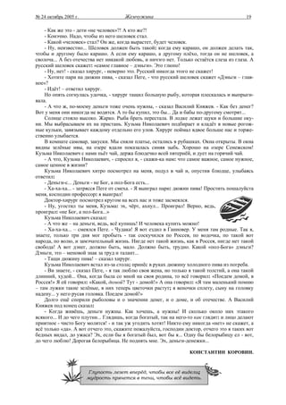 № 24 октябрь 2005 г.                   Жемчужина                                           19

    - Как же это - дети «не человек»?! А кто же?!
    - Конэчно. Надо, чтобы из него шеловек стал.
    - Какой «человек» стал? Он же, когда вырастет, будет человек.
    - Ну, неизвестно... Шеловек должен быть такой: когда ему карашо, он должен делать так,
чтобы и другому было карашо. А если ему карашо, а другому плёхо, тогда он не шеловек, а
сволоча... А без отечества нет никакой любовь, и ничэго нет. Только остаётся слеза из глаза. А
русский шеловек скажет: «самое главное – дэньги». Это глюпо!
    - Ну, нет! - сказал хирург, - неверно это. Русский никогда этого не скажет!
    - Хотите пари на дюжин пива, - сказал Пеге, - что русский шеловек скажет «Дэньги – глав-
ное»?
    - Идёт! – ответил хирург.
    Но опять согнулась удочка, - хирург тащил большую рыбу, которая плескалась и выпрыги-
вала.
    - А что ж, по-моему деньги тоже очень нужны, - сказал Василий Княжев. - Как без денег?
Вот у меня они никогда не водятся. А то бы купил, это бы... Да и бабы по-другому смотрят...
    Солнце стояло высоко. Жарко. Рыба брать перестала. В лодке лежат щуки и большие оку-
ни. Мы выбрасываем их на пристань. Кузьма Николаевич подбирает и кладёт в новые рогож-
ные кульки, завязывает каждому отдельно его улов. Хирург поймал вдвое больше нас и торже-
ственно улыбается.
    В комнате самовар, закуски. Мы сняли платье, остались в рубашках. Окна открыты. В окна
видны зелёные ивы, на озере вдали показалась синяя зыбь. Хорошо на озере Сенежском!
Кузьма Николаевич с нами пьёт чай, держа блюдечко всей пятернёй, и дует на горячий чай.
    - А что, Кузьма Николаевич, - спросил я, - скажи-ка нам: что самое важное, самое нужное,
самое ценное в жизни?
    Кузьма Николаевич хитро посмотрел на меня, подул в чай и, опустив блюдце, улыбаясь
ответил:
    - Деньги-с... Деньги - не Бог, а пол-Бога есть...
    - Ха-ха-ха... - затрясся Пеге от смеха. - Я выиграл пари: дюжин пива! Простить пошалуйста
меня, косподин профессор: я выиграл!
    Доктор-хирург посмотрел кругом на всех нас и тоже засмеялся.
    - Ну, угостил ты меня, Кузьма: эх, чёрт, ахнул... Проиграл! Верно, ведь,
проиграл: «не Бог, а пол-Бога...»
    Кузьма Николаевич сказал:
    - А что же – на деньги, ведь, всё купишь! И человека купить можно!
    - Ха-ха-ха... – смеялся Пеге. - Чудака! Я вот ездил в Ганновер. У меня там родные. Так я,
знаете, только три дня мог пробыть - так соскучился по Россея, по водочка, по такой вот
народа, по волю, и замэчательный жизнь. Нигде нет такой жизнь, как в Россея, нигде нет такой
свобода! А вот дэнег, должно быть, мало. Должно быть, трудно. Какой «пол-Бога» дэньги?
Дэньги, это – меновой знак за труд и талант...
    - Тащи дюжину пива! – сказал хирург.
    Кузьма Николаевич встал из-за стола; принёс в руках дюжину холодного пива из погреба.
    - Ви знаете, - сказал Пеге, - я так люблю своя жена, но только я такой толстий, а она такой
длинний, худой... Она, когда была со мной на своя родина, то всё говорил: «Поедем домой, в
Россея!» Я ей говорил: «Какой, домой? Тут - домой!» А она говорил: «Я там маленький помню
– там лужки такие зелёные, в них теперь цветочки растут; я веночки сплету, сыну на головку
надену... у него русая головка. Поедем домой!»
    Долго ещё спорили рыболовы и о значении денег, и о доме, и об отечестве. А Василий
Княжев под конец сказал:
    - Когда живёшь, деньги нужны. Как хочешь, а нужны! И сколько около них этакого
всякого... И до чего плутни... Глядишь, когда богатый, так на него-то как глядят: и лицо делают
приятное - чисто Богу молятся! - и так уж угодить хотят! Никто ему никогда «нет» не скажет, а
всё только «да». А вот отчего это, скажите пожалуйста, господин доктор, отчего это я таких вот
бедных видал, до ужаса? Эх, если бы я богатый был, вот бы я... Одну бы белорыбицу ел - вот,
до чего люблю! Дорогая белорыбица. Не поднять мне. Эх, деньги-денежки...

                                                                   КОНСТАНТИН КОРОВИН.



                        Глупость лезет вперёд, чтобы все её видели;
                       мудрость прячется в тени, чтобы всё видеть.
 