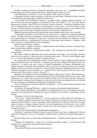 22                                     Жемчужина                           № 24 октябрь 2005 г.

     Хозяин и хозяйка целуются. Я, наконец, понимаю, в чём дело: это – «серебряная свадьба»
наших хозяев, 25-летие их совместной жизни. Ремизов трясёт меня за плечи...
     - Пей, Михайлыч, не бойся: от этого не умирают. Пей, и кричи «горько!»
     Я выпиваю полный стакан самогона и, чувствуя, как мне вдруг становится легко и весело,
сам начинаю во всё горло орать: «Горько! Горько-о-о!»
     - Ну, спасибо тебе, Петрович! Удружил! - говорит хозяин, стараясь скрыть волнение. - И
как это тебе удалось мою старушку сагитировать? Ведь уже добрых 15 лет, как у нас такого
праздника не бывало. При НЭПе мы ещё жили с грехом пополам – кой-какое хозяйство было,
хоть и паршивенькое, а всё же своё; у людей бывали, и люди у нас... А потом всё хуже и хуже
пошло. А уж как началась эта чёртова коллективизация, да раскулачивание - мука тяжкая стала,
а не жизнь. Если могли картох нажраться досыта, вот тебе уже и праздник был...
     Марина Павловна прослезилась, рассказывая, как выдавала замуж двух своих дочерей.
     - И приданого никакого мы им, бедным, не смогли дать, - говорит она, смахивая украдкой
слёзы. - В город обе ушли за мужьями, но родителей всё же не забыли, спасибо им. Если б не
они, пропали бы мы с Гришей в 33-ьем году. Устроили они нам прописку в Харькове. Гриша
землекопом работал, а я уборщицей. Получали по карточкам свои граммы и - выжили, слава
Богу! А здесь в то время больше полсела вымерло...
     Ремизов снова наливает стаканы.
     - Ну, а теперь, - говорит он громко, - ударим бедою оземь: давайте, выпьем за лучшее буду-
щее и запоём какую-нибудь хоровую!
     - Выпьем, так выпьем, - подхватывает хозяин. – Ну, лялечка моя, веселей! Пей, сегодня у
нас праздник!
     Все громко чокаются. Выпиваю ещё стакан самогона и чувствую, что всё вокруг начинает
качаться, как на волнах. Словно откуда-то издалека ещё слышу - «Рэве та стогни Днипр широ-
ки...» - и потом проваливаюсь в какую-то чёрную бездну.
     На следующий день просыпаюсь поздно. Голова трещит, во рту отвратительный кислый
вкус. В горнице никого нет. Ремизов с хозяином куда-то ушли. Марина Павловна возится по
хозяйству – я слышу, как она в хлеву за стенкой покрикивает на корову. Вспоминаю вче-
рашнее и вдруг в сознании ясно всплывает мысль: «Да, всё это хорошо и мило; они, конечно,
добрые люди, но мы же им, по существу, совсем чужие; Ремизов по крайней мере куда-то ездит
добывать продукты, как-то помогает, а я - дармоед! Да и как бы там ни было, век здесь оста-
ваться нельзя. Надо куда-то уходить. Но куда?..»
     Решение этого вопроса совсем неожиданно пришло пару недель спустя. Зима близилась к
концу. Однажды, вернувшись из продолжительной поездки, Ремизов завалился отдыхать. Мне
показалось, что он был чем-то угнетён. Он проспал более суток. И когда, наконец, проснулся,
был молчалив и сосредоточен. Вечером того же дня, когда я уже укладывался спать, он подсел
ко мне на кровать и, заворачивая махорочную самокрутку, начал:
     - Вот что, Михайлыч, нам надо серьёзно потолковать... - в его голосе звучали знакомые мне
металлические нотки.
     - Я слушаю, Александр Петрович, - ответил я с каким-то нехорошим предчувствием.
     - Наши хозяева, Михайлыч, люди добрые и гостеприимные, слов нет. Но кормить два лиш-
них рта, когда каждый кусок добывается с трудом, тяжело, если не сказать, невозможно. Пони-
маешь?
     - Понимаю. Я сам об этом думал уже.
     - Тем лучше, - продолжал Ремизов. - Ты уже, слава Богу, совсем окреп после болезни, и у
нас нет никакой причины оставаться здесь дольше. Кроме того, немцы стали гнать людей на
принудительные работы и даже отправляют целые транспорты в Германию. Местная сельская
власть, конечно, в первую очередь спихнёт туда всех пришельцев, в том числе и нас с тобой.
Чем это пахнет, мы уже знаем. Короче говоря, нам надо благодарить хозяев за хлеб-соль и
сматывать удочки...
     Он замолчал, сосредоточенно докуривая свою самокрутку.
     - Конечно, Александр Петрович, пора. Но куда бы нам лучше всего направиться? Как вы
думаете? В Харькове я не хочу оставаться: слишком много тяжёлых воспоминаний связано с
ним.
     Пуская клубы дыма, он несколько мгновений молчал, - глубокая складка пролегла меж его
бровей.
     - Видишь ли, Михайлыч, - сказал он, с силой раздавливая окурок, - итти придётся тебе
одному: мы, к сожалению, должны будем расстаться.
     Я был поражён.
     - Расстаться? Почему же мы должны расстаться?
 