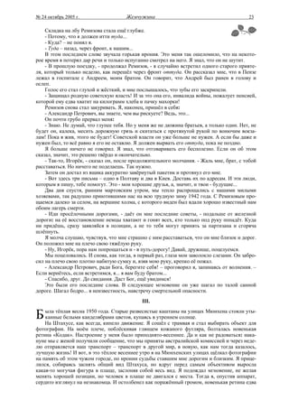 № 24 октябрь 2005 г.                  Жемчужина                                          23

    Складка на лбу Ремизова стала ещё глубже.
    - Потому, что я должен итти туда...
    - Куда? – не понял я.
    - Туда – назад, через фронт, к нашим...
    В этом последнем слове звучала горькая ирония. Это меня так ошеломило, что на некото-
рое время я потерял дар речи и только испуганно смотрел на него. Я знал, что он не шутит.
    - В прошлую поездку, - продолжал Ремизов, - я случайно встретил одного старого прияте-
ля, который только неделю, как перешёл через фронт оттуда. Он рассказал мне, что в Пензе
лежал в госпитале с Андреем, моим братом. Он говорит, что Андрей был ранен в голову и
ослеп.
    Голос его стал глухой и жёсткий, и мне послышалось, что зубы его заскрипели.
    - Защищал родную советскую власть! И за это она его, инвалида войны, пожалует пенсией,
которой ему едва хватит на килограмм хлеба и пачку махорки!
    Ремизов снова стал закуривать. Я, наконец, пришёл в себя:
    - Александр Петрович, вы знаете, чем вы рискуете? Ведь, это...
    Он почти грубо прервал меня:
    - Знаю. Не думай, что глупее тебя. Но у меня же не дюжина братьев, а только один. Нет, не
будет он, калека, месить дорожную грязь и скитаться с протянутой рукой по вонючим вокза-
лам! Пока я жив, этого не будет! Советской власти он уже больше не нужен. А если бы даже и
нужен был, то всё равно я его не оставлю. Я должен вырвать его оттуда, пока не поздно.
    Я больше ничего не говорил. Я знал, что отговаривать его бесполезно. Если он об этом
сказал, значит, это решено твёрдо и окончательно.
    - Так-то, Игорёк, - сказал он, после продолжительного молчания. - Жаль мне, брат, с тобой
расставаться. Но ничего не поделаешь. Так нужно.
    Затем он достал из ящика аккуратно завёрнутый пакетик и протянул его мне.
    - Вот здесь три письма – одно в Полтаву и два в Киев. Доставь их по адресам. И эти люди,
которым я пишу, тебе помогут. Это - мои хорошие друзья, а, значит, и твои - будущие...
    Два дня спустя, ранним мартовским утром, мы тепло распрощались с нашими милыми
хозяевами, так радушно приютившими нас на всю трудную зиму 1942 года. С Ремизовым про-
щаемся далеко за селом, на вершине холма, с которого виден был вдали хорошо известный нам
обоим лагерь смерти.
    - Иди просёлочными дорогами, - даёт он мне последние советы, - подальше от железной
дороги: на её восстановление немцы хватают и гонят всех, кто только под руку попадёт. Куда
ни придёшь, сразу заявляйся в полиции, а не то тебя могут принять за партизана и сгоряча
шлёпнуть.
    Я молча слушаю, чувствуя, что мне страшно с ним расставаться, что он мне близок и дорог.
Он положил мне на плечо свою тяжёлую руку.
    - Ну, Игорёк, пора нам попрощаться и - в путь-дорогу! Давай, дружище, поцелуемся.
    Мы поцеловались. И снова, как тогда, в первый раз, глаза мои заволокло слезами. Он забро-
сил на плечо свою плотно набитую сумку и, взяв мою руку, крепко её пожал.
    - Александр Петрович, ради Бога, берегите себя! – проговорил я, запинаясь от волнения. –
Если вернётесь, если встретимся, я... я вам буду братом...
    - Спасибо, друг. До свидания. Даст Бог, ещё увидимся!
    Это были его последние слова. В следующее мгновение он уже шагал по талой санной
дороге. Шагал бодро... в неизвестность, навстречу смертельной опасности.
                                            III.

Б   ыла тёплая весна 1950 года. Старые развесистые каштаны на улицах Мюнхена стояли уты-
    канные белыми канделябрами цветов, купаясь в утреннем солнце.
    На Штахусе, как всегда, кипело движение. Я сошёл с трамвая и стал выбирать объект для
фотографии. На моём плече, поблёскивая глянцем кожаного футляра, болталась новенькая
ретина «Кодак». Настроение у меня было приподнято-весеннее. Да и как не радоваться: нака-
нуне мы с женой получили сообщение, что мы приняты австралийской комиссией и через неде-
лю отправляется наш транспорт – транспорт в другой мир, в новую, как нам тогда казалось,
лучшую жизнь! И вот, в это тёплое весеннее утро я на Мюнхенских улицах щёлкал фотографии
на память об этом чужом городе, по иронии судьбы ставшим мне дорогим и близким. Я прице-
лился, собираясь заснять общий вид Штахуса, но вдруг перед самым объективом выросла
какая-то могучая фигура в плаще, заслоняя собой весь вид. Я подождал мгновение, не желая
менять хорошей позиции, но человек в плаще не двигался с места. Тогда я, опустив аппарат,
сердито взглянул на незнакомца. И остолбенел как поражённый громом, новенькая ретина едва
 
