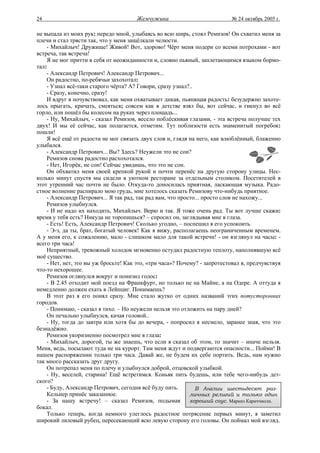 24                                     Жемчужина                           № 24 октябрь 2005 г.

не выпала из моих рук: передо мной, улыбаясь во всю ширь, стоял Ремизов! Он схватил меня за
плечи и стал трясти так, что у меня защёлкали челюсти.
    - Михайлыч! Дружище! Живой! Вот, здорово! Чёрт меня подери со всеми потрохами - вот
встреча, так встреча!
    Я не мог притти в себя от неожиданности и, словно пьяный, заплетающимся языком бормо-
тал:
    - Александр Петрович! Александр Петрович...
    Он радостно, по-ребячьи захохотал:
    - Узнал всё-таки старого чёрта? А? Говори, сразу узнал?..
    - Сразу, конечно, сразу!
    И вдруг я почувствовал, как меня охватывает дикая, пьянящая радость: безудержно захоте-
лось прыгать, кричать, смеяться; совсем как в детстве взял бы, вот сейчас, и гикнул во всё
горло, или пошёл бы колесом на руках через площадь...
    - Ну, Михайлыч, - сказал Ремизов, весело поблёскивая глазами, - эта встреча получше тех
двух! И мы её сейчас, как полагается, отметим. Тут поблизости есть знаменитый погребок:
пошли!
    Я всё ещё от радости не мог связать двух слов и, глядя на него, как влюблённый, блаженно
улыбался.
    - Александр Петрович... Вы? Здесь? Неужели это не сон?
    Ремизов снова радостно расхохотался.
    - Нет, Игорёк, не сон! Сейчас увидишь, что это не сон.
    Он обхватил меня своей крепкой рукой и почти перенёс на другую сторону улицы. Нес-
колько минут спустя мы сидели в уютном ресторане за отдельным столиком. Посетителей в
этот утренний час почти не было. Откуда-то доносилась приятная, ласкающая музыка. Радо-
стное волнение распирало мою грудь, мне хотелось сказать Ремизову что-нибудь приятное.
    - Александр Петрович... Я так рад, так рад вам, что просто... просто слов не нахожу...
    Ремизов улыбнулся.
    - И не надо их находить, Михайлыч. Верю и так. Я тоже очень рад. Ты вот лучше скажи:
время у тебя есть? Никуда не торопишься? – спросил он, заглядывая мне в глаза.
    - Есть! Есть, Александр Петрович! Сколько угодно, – поспешил я его успокоить.
    - Э-э, да ты, брат, богатый человек! Как я вижу, располагаешь неограниченным временем.
А у меня его, к сожалению, мало - слишком мало для такой встречи! - он взглянул на часы: -
всего три часа!
    Неприятный, тревожный холодок мгновенно остудил радостную теплоту, наполнявшую всё
моё существо.
    - Нет, нет, это вы уж бросьте! Как это, «три часа»? Почему? - запротестовал я, предчувствуя
что-то нехорошее.
    Ремизов оглянулся вокруг и понизил голос:
    - В 2.45 отходит мой поезд на Франкфурт, но только не на Майне, а на Одере. А оттуда я
немедленно должен ехать в Лейпциг. Понимаешь?
    В этот раз я его понял сразу. Мне стало жутко от одних названий этих потусторонних
городов.
    - Понимаю, - сказал я тихо. – Но неужели нельзя это отложить на пару дней?
    Он печально улыбнулся, качая головой..
    - Ну, тогда до завтра или хотя бы до вечера, - попросил я несмело, заранее зная, что это
безнадёжно.
    Ремизов укоризненно посмотрел мне в глаза:
    - Михайлыч, дорогой, ты же знаешь, что если я сказал об этом, то значит – иначе нельзя.
Меня, ведь, посылают туда не на курорт. Там меня ждут и подвергаются опасности... Пойми! В
нашем распоряжении только три часа. Давай же, не будем их себе портить. Ведь, нам нужно
так много рассказать друг другу.
    Он потрепал меня по плечу и улыбнулся доброй, отцовской улыбкой.
    - Ну, веселей, старина! Ещё встретимся. Коньяк пить будешь, или тебе чего-нибудь дет-
ского?
    - Буду, Александр Петрович, сегодня всё буду пить.        В Англии шестьдесят раз-
    Кельнер принёс заказанное.                              личных религий и только один
    - За нашу встречу! – сказал Ремизов, подымая            хороший соус. Маркиз Караччиоли.
бокал.
    Только теперь, когда немного улеглось радостное потрясение первых минут, я заметил
широкий лиловый рубец, пересекающий всю левую сторону его головы. Он поймал мой взгляд.
 