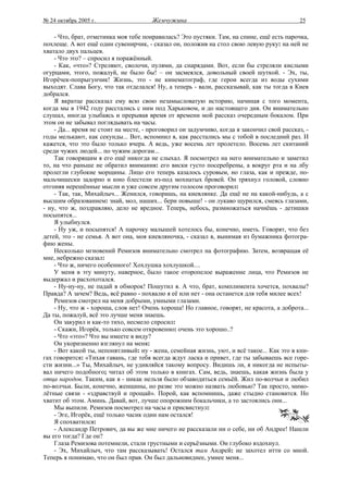 № 24 октябрь 2005 г.                   Жемчужина                                            25

    - Что, брат, отметинка моя тебе понравилась? Это пустяки. Там, на спине, ещё есть парочка,
похлеще. А вот ещё один сувенирчик, - сказал он, положив на стол свою левую руку: на ней не
хватало двух пальцев.
    - Что это? – спросил я поражённый.
    - Как, «что»? Стреляют, сволочи, пулями, да снарядами. Вот, если бы стреляли кислыми
огурцами, этого, пожалуй, не было бы! – он засмеялся, довольный своей шуткой. - Эх, ты,
Игорёчек-попрыгунчик! Жизнь, это - не кинематограф, где герои всегда из воды сухими
выходят. Слава Богу, что так отделался! Ну, а теперь - вали, рассказывай, как ты тогда в Киев
добрался.
    Я вкратце рассказал ему всю свою незамысловатую историю, начиная с того момента,
когда мы в 1942 году расстались с ним под Харьковом, и до настоящего дня. Он внимательно
слушал, иногда улыбаясь и прерывая время от времени мой рассказ очередным бокалом. При
этом он не забывал поглядывать на часы.
    - Да... время не стоит на месте, - проговорил он задумчиво, когда я закончил свой рассказ, -
годы мелькают, как секунды... Вот, вспомнил я, как расстались мы с тобой в последний раз. И
кажется, что это было только вчера. А ведь, уже восемь лет пролетело. Восемь лет скитаний
среди чужих людей... по чужим дорогам...
    Так говорящим я его ещё никогда не слыхал. Я посмотрел на него внимательно и заметил
то, на что раньше не обратил внимания: его виски густо посеребрены, а вокруг рта и на лбу
пролегли глубокие морщины. Лицо его теперь казалось суровым, но глаза, как и прежде, по-
мальчишески задорно и юно блестели из-под мохнатых бровей. Он тряхнул головой, словно
отгоняя нерешённые мысли и уже совсем другим голосом проговорил:
    - Так, так, Михайлыч... Женился, говоришь, на киевлянке. Да ещё не на какой-нибудь, а с
высшим образованием: знай, мол, наших... бери повыше! - он лукаво щурился, смеясь глазами,
- ну, что ж, поздравляю, дело не вредное. Теперь, небось, размножаться начнёшь - детишки
посыпятся...
    Я улыбнулся.
    - Ну уж, и посыпятся! А парочку малышей хотелось бы, конечно, иметь. Говорят, что без
детей, это - не семья. А вот она, моя киевляночка, - сказал я, вынимая из бумажника фотогра-
фию жены.
    Несколько мгновений Ремизов внимательно смотрел на фотографию. Затем, возвращая её
мне, небрежно сказал:
    - Что ж, ничего особенного! Хохлушка хохлушкой....
    У меня в эту минуту, наверное, было такое оторопелое выражение лица, что Ремизов не
выдержал и расхохотался.
    - Ну-ну-ну, не падай в обморок! Пошутил я. А что, брат, комплимента хочется, похвалы?
Правда? А зачем? Ведь, всё равно - похвалю я её или нет - она останется для тебя милее всех!
    Ремизов смотрел на меня добрыми, умными глазами.
    - Ну, что ж - хороша, слов нет! Очень хороша! Но главное, говорят, не красота, а доброта...
Да ты, пожалуй, всё это лучше меня знаешь.
    Он закурил и как-то тихо, несмело спросил:
    - Скажи, Игорёк, только совсем откровенно: очень это хорошо..?
    - Что «это»? Что вы имеете в виду?
    Он укоризненно взглянул на меня:
    - Вот какой ты, непонятливый: ну - жена, семейная жизнь, уют, и всё такое... Как это в кни-
гах говорится: «Тихая гавань, где тебя всегда ждут ласка и привет, где ты забываешь все горе-
сти жизни...» Ты, Михайлыч, не удивляйся такому вопросу. Видишь ли, я никогда не испыты-
вал ничего подобного; читал об этом только в книгах. Сам, ведь, знаешь, какая жизнь была у
отца народов. Таким, как я - никак нельзя было обзаводиться семьёй. Жил по-волчьи и любил
по-волчьи. Были, конечно, женщины, но разве это можно назвать любовью? Так просто, мимо-
лётные связи - «здравствуй и прощай». Порой, как вспомнишь, даже стыдно становится. Но
хватит об этом. Аминь. Давай, вот, лучше опорожним бокальчики, а то застоялись они...
    Мы выпили. Ремизов посмотрел на часы и присвистнул:
    - Эге, Игорёк, ещё только часик один нам остался!
    Я спохватился:
    - Александр Петрович, да вы же мне ничего не рассказали ни о себе, ни об Андрее! Нашли
вы его тогда? Где он?
    Глаза Ремизова потемнели, стали грустными и серьёзными. Он глубоко вздохнул.
    - Эх, Михайлыч, что там рассказывать! Остался там Андрей: не захотел итти со мной.
Теперь я понимаю, что он был прав. Он был дальновиднее, умнее меня...
 