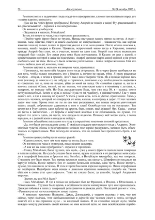 26                                   Жемчужина                           № 24 октябрь 2005 г.

    Ремизов умолк и задумчиво глядел куда-то в пространство, словно там всплывали перед его
глазами картины прошлого.
    - Как же вы через фронт пробрались? Почему Андрей не пошёл с вами? Ну, рассказывайте
же, рассказывайте! – торопил я его нетерпеливо.
    Он виновато улыбнулся:
    - Задумался я малость, Михайлыч!
    Затем, взглянув на часы, стал торопливо рассказывать.
    - Прейти через фронт было не трудно. Немцы наступали нашим прямо на пятки. А там –
паника, хаос, бегство. Никто и никем особенно не интересовался – энкаведистов, как корова
языком слизала; только далеко за фронтом увидал я этих молодчиков. После месяца поисков я,
наконец, нашёл Андрея в Казани. Приятель, встреченный мною тогда в Харькове, говорил
правду: Андрей был слеп, но, к счастью, только на один глаз. Второй глаз после нескольких
операций был спасён. Его левая рука тоже была изуродована. В Казани он жил с женой, о
существовании которой я даже не подозревал. Андрей женился перед самой войной и не успел
сообщить мне об этом. Жена его была сельская учительница – тихая, добрая женщина. Она его
очень любила, и он её, конечно, тоже.
    Ремизов закурил и, мельком взглянув на часы, продолжал:
    - Признаюсь, эта женитьба Андрея меня тогда огорошила. Но я через фронт пробирался не
для того, чтобы только поздравить его с браком и, ничего не сказав, уйти. Я сразу рассказал
Андрею – откуда, и зачем я пришёл. Долго мы с ним говорили тогда. Но я помню хорошо весь
наш разговор, и никогда его не забуду: я горячился, доказывал ему необходимость вырваться
из советских лап и, пока не поздно, уйти со мной на запад. Он спокойно слушал и, когда я
кончил, сказал: «Саша, милый, ты же знаешь, что советскую власть я ненавижу с детства, и,
наверное, не меньше тебя. Но будь рассудителен: Ведь, мне уже под 50, я - калека, почти
нетрудоспособный. Зачем и куда я пойду? Куда-то на чужбину, в неизвестность? Где у меня
никого нет, и где я никому не нужен? А здесь у меня есть, хоть и убогое, пристанище. Здесь у
меня есть человек, который не отвернулся от меня, калеки, и которому я дорог. И этот человек
дорог мне тоже. Кроме того, не ты ли сам мне рассказывал, как немцы зверски уничтожают
наших людей, добровольно сдавшихся к ним в плен? Освободители так не поступают. Так
зачем же я буду менять одно рабство на другое, быть может, ещё худшее? Нет, Саша, - сказал
он тогда в заключение, - от борьбы с советской властью я не отказываюсь, но думаю, что
вернее это делать здесь, на месте, чем откуда-то издалека. Поэтому моё место здесь, с моим
народом, и с родной земли я никуда не пойду».
    Ремизов забарабанил пальцами по столу и сокрушённо покачивая головой продолжал:
    - Да, это были его последние слова. С тяжёлым сердцем простился я тогда с Андреем. Эгои-
стичные чувства обиды и разочарования мешали мне здраво рассуждать, мешали быть объек-
тивным и справедливым. Мне почему-то казалось, что он должен был предпочесть брата, а не
жену...
    Ремизов криво улыбнулся и махнул рукой:
    - Одним словом, чего там вола вертеть: молод был и глуп.
    Он взглянул на часы и оглянулся, ища глазами кельнера.
    - А как же вы назад пробрались? - спросил я торопливо.
    - Назад, Михайлыч, было труднее, чем туда, - уже у самого фронта сцапали меня товарищи
и хотели шлёпнуть. Но судьбе угодно было иначе, чудом отделался я от расстрела: меня суну-
ли в штрафной батальон и бросили под Витебск, в Витебскую мясорубку, как мы говорили.
Страшное это было место. Там немцы крошили наших, как капусту. Штрафников посылали на
верную гибель. После первого боя от нашего батальона осталась одна треть. После второго,
думаю, что никого не осталось. В этом втором бою меня изрядно царапнуло. Наши штрафников
не подбирали. Подобрали меня немцы и довольно прилично выходили, спасибо им. Таким
образом я снова стал кригсгефанген. Тоже не сладко было, да спасибо, Андрей Андреевич
выручил.
    - Значит, вы и в РОА были?
    - Был, Михайлыч. И где я только не побывал: был во Франции, в Италии, в Югославии, в
Чехословакии... Трудное было время, в особенности после капитуляции туго мне приходилось.
Дважды побывал в лапах у товарищей репатриантов и дважды ушёл. Последний раз вот с этим,
- Ремизов указал на искалеченную левую ладонь.
    Я невольно вспомнил Платлинг, Дахау, Дэгенсдорф, с ужасом подумал о том, что вот
сейчас, через полчаса, этот необыкновенный и дорогой мне человек сядет в поезд, который
повезёт его в это страшное туда – за железный занавес. И он спокойно поедет туда, чтобы
каждую минуту рисковать своей жизнью во имя великой цели, во имя освобождения порабо-
 