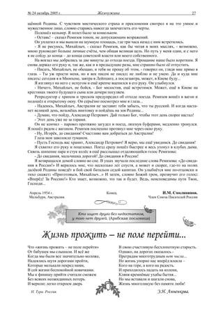 № 24 октябрь 2005 г.                 Жемчужина                                           27

щённой Родины. С чувством мистического страха и преклонения смотрел я на это умное и
мужественное лицо, словно стараясь навсегда запечатлеть его черты.
    Подошёл кельнер. Я полез было за кошельком.
    - Оставь! – сказал Ремизов тоном, не допускающим возражений.
    Он уплатил и мы вышли на шумную площадь, где три часа назад с ним встретились.
    - Я не рисуюсь, Михайлыч, - сказал Ремизов, как бы читая в моих мыслях, - возможно,
мною руководят больше личные счёты, чем общая великая цель. Но путь у меня один, и с него
я не сойду до конца – до конца советской власти или моего собственного.
    На вокзал мы добрались за две минуты до отхода поезда. Прощание наше было коротким. Я
снова держал его руку и, так же, как и в предыдущие разы, мне страшно было её отпустить.
    - Писать, Михайлыч, не обещаю, и тебя не прошу об этом, - говорил он, глядя мне прямо в
глаза. - Ты уж прости меня, но я век писем не писал: не люблю и не умею. Да и куда мне
писать: сегодня я в Мюнхене, завтра в Лейпциге, а послезавтра, может, в Киеве буду...
    Я взглянул на него с испугом и ещё крепче вцепился в его руку. Он улыбнулся.
    - Ничего, Михайлыч, не бойся, - Бог милостив, ещё встретимся. Может, ещё в Киеве на
крестинах твоего будущего сына или дочери погуляем.
    Репродуктор с хрипом и треском предупредил об отходе поезда. Ремизов вошёл в вагон и
подошёл к открытому окну. Он серьёзно посмотрел мне в глаза...
    - Надеюсь, Михайлыч, Австралия не заставит тебя забыть, что ты русский. И когда наста-
нет великий день, возьмёшь винтовку и пойдёшь на зов Родины...
    - Думаю, что пойду, Александр Петрович. Дай только Бог, чтобы этот день скорее настал!
    - Этот день уже не за горами.
    Он не кончил – паровоз протяжно загудел и поезд, лязгнув буферами, медленно тронулся.
Я пошёл рядом с вагоном. Ремизов поспешно протянул мне через окно руку.
    - Ну, Игорёк, до свидания! Счастливо вам добраться до Австралии!
    Глаза мои заволокло туманом.
    - Пусть Господь вас хранит, Александр Петрович! Я верю, мы ещё увидимся. До свидания!
    Я схватил его руку и поцеловал. Поезд сразу пошёл быстрее и весь утонул в клубах дыма.
Сквозь шипение пара и стук колёс я ещё расслышал отдаляющийся голос Ремизова:
    - До свидания, мальчишка дорогой! До свидания в России!
    Я возвращался домой словно во сне. В ушах звучали последние слова Ремизова: «До свида-
ния в России!» И верилось мне, что несколько лет спустя, а может и скорее, где-то на полях
далёкой Родины поведёт в бой свой батальон седой капитан. Он улыбнётся мне по-отцовски и
тихо скажет: «Приготовься, Михайлыч...» И затем, словно Божий гром, прозвучит его голос:
«Вперёд! За Россию!» Кто знает, возможно, это так и будет. Ведь, неисповедимы пути Твои,
Господи...

Апрель 1954 г.                            Конец.                         И.М. Смолянинов.
Мельбурн, Австралия.                                              Член Союза Писателей России



                          Кто ищет друга без недостатков,
                       у того нет друзей. (Арабская пословица)




Что «жизнь прожить – не поле перейти»              В свою счастливую бесхлопотную старость.
От бабушек мы слышали. И всё же                    Однако, на дорогах оказалось -
Когда мы были все значительно моложе,              Преградам многотрудным нет числа...
Надеялись шутя дорогами пройти,                    Но жизнь упорно нас вперёд влекла –
Которые мелькали пекред нами,                      Кого на горе, а кого на радость.
В сей жизни беспокойной новичками.                 И приходилось падать на колени,
Мы к финишу прийти считали сможем                  Кляня кремнёвые ухабы бытия...
Без всяких неожиданных потерь.                     Но мы вставали и шагали снова,
И верили: легко откроем дверь                      Жизнь многоликую без памяти любя!
  Н. Тура. Россия.                                                    Э.Н. Анненкова.
 
