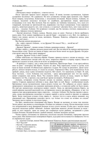 № 24 октябрь 2005 г.                 Жемчужина                                          29

    - Время?
    - Пятнадцать минут четвёртого, - ответил кто-то.
    После трагедии прошло всего двадцать минут. И вновь осознав случившееся, Алёшин
судорожно всхлипнул. Но сдержался. На него уставились четыре пары мужских глаз. Парни
были мокрые, испуганные, безвольные, с потухшими взглядами. Ждали команд. Алёшин, по
очереди, медленно скользнул взглядом по скорбным, растерянным лицам, пристально
вглядываясь в их глаза. Все молчали. Как ни странно, но Алёшину показалось, что у всех его
товарищей, несмотря на трагический вид, выражение глаз было одинаковым. Глаза скрывали
радость, животную радость: вот, они утонули, а я выплыл! «Должно быть, мои глаза светятся
так же», - подумал Алёшин. Он встряхнул головой, как бы пытаясь отогнать наваждение, и
жёстким, твёрдым голосом приказал:
    - Быстро раздеться. Отжать одежду. Вылить воду из сапог. Одеться и бегом пробежать
вдоль реки. Если можно перебраться на другой берег - осмотреть и его. Всё, что прибило к
берегу или можно достать из воды, вытащить. Повыше. Кажется, собирается дождь; река
вздуется, всё смоет...
    Все быстро начали раздеваться.
    - Да, - вдруг спросил Алёшин, - а где Дружок? Кто видел? Не у… погиб же он?
    Никто не ответил.
    - Дружок! Дружок! - громко позвал Алёшин, выжимая одежду. - Дружок!
    И вдруг сверху, с обрыва, раздался радостный лай. Все взглянули на черную вертикальную
базальтовую стену. Почти на самом её верху светлело белое пятно на груди Дружка. Он радо-
стно вилял хвостом. Всех сразу прорвало:
    - Дружок, Дружок! Сюда, к нам! Скорее!
    Собака заметалась на отвесном обрыве. Однако, прямого спуска к людям не видела, - она
медленно, внимательно смотря себе под ноги, запрыгала обратно в сторону порога. Какое-то
время все следили за псом, пока он не исчез за поворотом реки...
    - Я пройдусь к порогу, там у меня сапоги брошены. Просмотрю берег. А вы прогуляйтесь
вниз по реке - осмотрите оба берега. Ходить по двое. Реку переходить только в случае, если
вода не выше коленей. И обязательно держитесь за руки. Но лучше не рисковать. Далее четы-
рёхсот, пятисот метров отсюда, от лодок не уходить. Торопитесь! Вон, тучи надвигаются. Если
пройдёт дождь, вода в реке мгновенно вздуется. Всё снесёт, что зацепилось за берег. И, ещё,
буду честным, - голос Алёшина стал жестким, - сразу предупреждаю: всё, что мы спасём,
может сохранить нам жизнь. Всем. Что сможете найти, достать из воды, тащите на берег!
Запомните это! Ну, о прочем у нас ещё будет время поговорить. Разбежались!
    Алёшин, осторожно ступая босыми ногами по камням, зашагал в сторону шумящего
порога. Старался держаться поближе к воде. Даже брёл по ней. Выше - необкатанные водой,
бритвенные сколы вулканических пород резали ступни ног. Он добрался до узкого оврага,
прорезанного невидимым под камнями журчащим ручьём, и оглянулся: ребят не было видно.
Он ещё раз внимательно осмотрелся вокруг: никого. Лишь на противоположном берегу, на
самой вершине высокой высохшей ели, по-прежнему сидели два ворона. «Наверное, те же, что
каркали нам предупреждающе перед порогом», - подумал Алёшин. Он быстро проник в рассе-
лину, снова настороженно посмотрел в сторону парней и достал какой-то предмет из кармана
брюк. Затем тщательно оглядел стену оврага и - засунул что-то в щель между камнями, под
свисающий мох. Придирчиво осмотрел место, где только что стоял: не оставил ли следов?
Запомнил место схрона, и спустился к реке...
    Он брёл, внимательно осматривая оба берега. Вскоре он вытащил из воды тюк палатки.
Затем увидел два мешка со спальниками. Оттащил их повыше от воды. Потом высмотрел почти
что погруженный в воду фанерный бочонок из-под сухого молока. В нём они с неделю назад
засолили несколько рыбин тайменей. Алёшин торопливо выкатил лёгкий бочонок из воды -
рыбу из него вымыло, лишь на самом дне сохранился кусок рыбины, застрявший в узких
стенках бочонка. Подняв бочонок с рыбой повыше, Алёшин заспешил дальше.
    Члены отряда, спотыкаясь на замшелых осклизлых валунах бечевника, торопливо трусили
вдоль реки. Они внимательно осматривали берега, куда река могла вынести и выбросить что-то
из опрокинутых лодок.
    - А... палатка! Смотри, мешок! Вон, ещё мешок! Кажется, бидон с растительным маслом?
    - Что? Пустой?
    - Пустой. А крышка рядом.                        В великих делах нужно стараться
    - А это? Бумаги какие-то...                  не столько создавать события, сколько
                                                 пользоваться теми, которые представ-
    - Отбрось повыше.                            ляются. Ларошфуко.
    - Смотри: баул, по-моему, с сухарями?
 