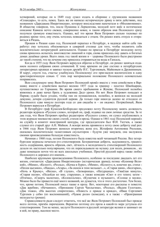 № 24 октябрь 2005 г.                 Жемчужина                                           3

хотворений, которые он в 1849 году сумел издать в сборнике с грузинским названием
«Сазандарь», то есть, певец. Здесь же он написал историческую драму в пяти действиях, под
названием «Дареджана Имеретинская», которую впоследствии напечатали в «Москвитянине».
В обществе говорили, что, после Пушкина и Лермонтова, молодой поэт внёс в поэтическое
описание Кавказа нечто свежее, совершенно новое, и таким образом имя Полонского сразу
получило громкую известность. Однако, всё это время Яков Петрович сильно тосковал по
родине; кроме того, ему очень хотелось повидаться с отцом. Он решил взять отпуск и отпра-
виться в Рязань.
    Прожив в Рязани один год, Полонский переехал в Петербург, в надежде найти себе там
работу: ему хотелось обосноваться в северной столице для того, чтобы посвятить себя
исключительно литературной деятельности. Однако по приезде в Петербург молодому поэту
снова пришлось испытать многожество лишений и горя, снова пришлось ему давать в богатых
домах дешёвые уроки. Всего лишь год такой жизни и – здоровье Полонского было расстроено
до такой степени, что на лечение ему пришлось отправиться на воды в Гапсаль.
    Когда в 1855 году Яков Петрович вернулся обратно в Петербург, он решил заняться изда-
нием полного собрания своих сочинений. К тому времени он уже состоял в петербургских
литературных кружках и завязал тесную дружбу И.С. Тургеневым, Майковым и Дружининым.
И вдруг, спустя год, счастье улыбнулось Полонскому: его пригласили воспитателем в одну
аристократическую семью. С этих пор материальное положение Полонского основательно
поправилось.
    Всю следующую зиму Яков Петрович Полонский провёл вместе с этим семейством в Вар-
шаве; вместе с семейством выехал весною 1857 года за границу - посетил Швейцарию,
путешествовал по Германии. Во время своего пребывания в Женеве, Полонский полюбил
живопись и даже начал брать у художника Дидэ уроки. Но вот Яков Петрович попадает в
Париж; судьбе было угодно, чтобы там он познакомился, полюбил, и женился на молодой
девушке, дочери служителя русской церкви. Да только горе никогда далеко не отходило от
Полонского: едва минуло полтора года со дня свадьбы и – он овдовел. Потрясённый, Яков
Петрович вернулся в Петербург.
    В Петербурге граф Кушелев-Безбородко предложил поэту Полонскому занять должность
редактора журнала «Русское слово», который он, граф, издавал на свои личные средства. За те
два года, что Яков Петрович пробыл редактором «Русского слова», он сумел опубликовать в
этом журнале множество своих статей, стихов и прозы. Однако в 1861 году Полонский перешёл
на службу в комитет иностранной цензуры, где председателем был Ф.И. Тютчев, а также
служил его старый друг А.Н. Майков. А вскоре жизнь проявила к поэту свою доброту ещё раз:
в 1866 году Яков Петрович женился вторично; жена его, Жозефина Антоновна Рюльман,
оказалась исключительно талантливым скульптором - будучи уже замужем, она заслужила
своими произведениями большую известность.
    Начиная с 1860 года, поэзия Полонского была известна всей читающей России. Все петер-
бургские журналы печатали его стихотворения. Безграничная доброта, задушевность, грациоз-
ность содержания, яркость образов, свет, лёгкость и мелодичность стихотворений Полонского
делали их настолько популярными, что их перекладывали на музыку для песен, романсов... их
даже помещали почти что во всех школьных учебниках. Простой русский народ также любил
Полонского и дорожил его именем...
    Наиболее крупными произведениями Полонского, особенно за последние двадцать лет его
жизни, считаются: «Дареджана Имеретинская» (историческая драма); поэмы «Казимир Вели-
кий», «Мими», «Келеот», «Разлад», «Качка в бурю», «Мими», «Келеот»; и, конечно же, стихи -
«Песня цыганки», «Наяды», «Агарь», «За окном в тени мелькает...», «Старая няня», «Болгарка»,
«Ночь в Крыму», «Весна», «В глуши», «Затворница», «Натурщица», «Тяжёлая минута»,
«Старая песня», «Подойди ко мне, старушка», а также комедия «Свет и его тени»; затем -
«Птичка», «Смерть малютки», «Колокольчик», «Кузнечик и музыкант», «Солнце и месяц».
Можно было бы привести ещё много названий, но думается, что и этого достаточно. Тем более,
что, кроме поэзии, Полонский писал также и прозу. Вот, некоторые его рассказы и повести:
«Два жребия», «Нечаянно», «Признание Сергея Чаплыгина», «Разлад», «Вадим Голотаев»,
«Два этажа», «На высотах спиритизма», «Повесть о правде и кривде», «Иван Сергеевич
Тургенев у себя» (из воспоминаний), «Чужие роли» (комедия), и а также - «Проигранная
молодость» (роман).
    Справедливости ради следует отметить, что всё же Яков Петрович Полонский был прежде
всего поэтом, причём лирическим. Вероятно поэтому его проза в какой-то мере уступала его
стихотворениям. Тем не менее, заслуги Полонского в русской литературе велики и занимает он
в ней, по праву, высокое место.
 