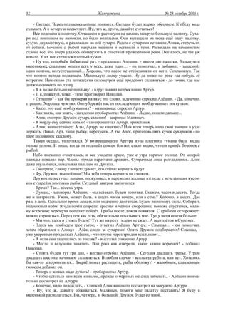 32                                   Жемчужина                           № 24 октябрь 2005 г.

    - Светает. Через полчасика солнце появится. Сегодня будет жарко, обсохнем. К обеду вода
схлынет. А к вечеру и посветлеет. Ну, что ж, други, давайте суетиться!
    Все подошли к понтону. Оттащили и растянули на камнях мокрую большую палатку. Суха-
ри под понтоном не намокли, но были волглыми. Они вытащили из тюка ещё одну палатку,
сухую, двухместную, и разложили на ней сухари. Рядом с сухарями оставили Алика, стеречь их
от собаки. Бочонок с рыбой накрыли мешком и оставили в тени. Раскидали на каменистом
склоне всё, что вчера удалось обнаружить и спасти от прожорливой реки. Оказалось, не так уж
и мало. У их ног стелился плотный туман.
    - Ну что, подобьём бабки ещё раз, - предложил Алешин: - имеем две палатки, большую и
маленькую; спальные мешки есть у всех, даже один… - он помолчал, и добавил: - запасной;
один понтон, полуспущенный... Хорошо, что насос не отсоединяли от него. Сохранился. Так
что понтон всегда подкачаем. Маленькую лодку унесло. Ну да ниже по реке где-нибудь её
встретим. Нам около ста пятидесяти километров ещё предстоит сплавиться - до точки, где нас
должны снимать по плану...
    - Я в лодке больше не поплыву! - вдруг заявил непреклонно Артур.
    - И я, пожалуй, тоже, - тихо проговорил Николай.
    - Страшно? - как бы проверяя на вкус это слово, задумчиво спросил Алёшин. - Да, конечно,
страшно. Хорошее чувство. Оно убережёт нас от последующих необдуманных поступков.
    - Каких это ещё необдуманных? - вызывающе спросил Артур.
    - Как знать, как знать, - загадочно пробормотал Алёшин. - Ладно, пошли дальше...
    - Алик, смотри: Дружок сухарь схватил! - закричал Маляныч.
    - Я морду ему сейчас набью! - зло прошептал Артур, привставая.
    - Алик, внимательнее! А ты, Артур, не кипятись! Нам всем теперь надо свои эмоции в узде
держать. Давай, Арт, тащи рыбку, перекусим. А ты, Алёк, приготовь пять кучек сухариков - по
паре половинок каждому.
    Туман оседал, уплотнялся. У возвращавшего Артура из-за плотного тумана была видна
только голова. И лишь, когда он подошёл совсем близко, стало видно, что он принёс бочонок с
рыбой.
    Небо внезапно очистилось, и все увидели яркое, уже с утра горячее солнце. От мокрой
одежды повалил пар. Члены отряда перестали дрожать. Сумрачные лица разгладились. Алик
даже заулыбался, показывая пальцем на Дружка.
    - Смотрите, слюну глотает: думает, его сейчас кормить будут.
    - Фу, Дружок, мышей ищи! Мы тебя теперь кормить не сможем.
    Дружок переступал лапами, поскуливал, и переводил жадные взгляды с исчезающих кусоч-
ков сухарей и ломтиков рыбы. Скудный завтрак закончился.
    - Время? Так... восемь утра.
    - Думаю, - заговорил Алёшин, - мы вставать будем попозже. Скажем, часов в десять. Тогда
же и завтракать. Ужин, может быть, в шесть часов вечера, или в семь? Хорошо, в шесть. Два
раза в день. Остальное время лежать или медленно двигаться. Будем экономить силы. Собирать
подножный корм. Ягода почти созрела: красная и чёрная смородина; пониже спустимся, мали-
ну встретим; черёмуха попозже пойдёт. Грибы после дождя появятся. С грибами осторожнее:
можно отравиться. Перед тем как есть, обязательно показывать мне. Тут у меня опыта больше.
    - Мы что, здесь и стоять будем? Тут же на реку гидрач не сядет. А вертолётов в Суре нет.
    - Здесь мы пробудем трое суток, - ответил Алёшин Артуру. - Слышал… - он помолчал,
затем обратился к Алику: - Алёк, следи за сухарями! Опять Дружок подбирается! Слышал, -
уже увереннее продолжал Алёшин, - что трупы через три дня всплывают...
    - А если они зацепились за топляк? - высказал сомнение Артур.
    - Могло и валунами завалить. Вон река как озверела, какие камни ворочает! - добавил
Николай.
    - Стоять будем тут три дня, - жестко отрубил Алёшин. - Сегодня двадцать третье. Утром
двадцать шестого начинаем сплавляться. В любом случае - всплывут ребята, или нет. Хотелось
бы как-то захоронить их... Зверьё может растащить, рыбы обгложут! - жалобным, сдавленным
голосом добавил он.
    - Теперь о живых надо думать! - пробормотал Артур.
    - Чтобы остаться нам всем живыми, прежде о мёртвых не след забывать, - Алёшин внима-
тельно посмотрел на Артура.
    - Конечно, надо подождать, - хлипкий Алик виновато посмотрел на могучего Артура.
    - Ну, что ж, давайте обживаться. Маляныч, помоги мне палатку поставить! Я буду в
маленькой располагаться. Вы, четверо, в большой. Дружок будет со мной.
 