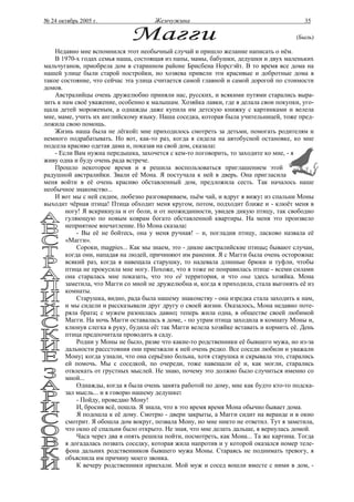 № 24 октябрь 2005 г.                  Жемчужина                                          35

                                                                                       (Быль)

    Недавно мне вспомнился этот необычный случай и пришло желание написать о нём.
    В 1970-х годах семья наша, состоящая из папы, мамы, бабушки, дедушки и двух маленьких
мальчуганов, приобрела дом в старинном районе Брисбена Норсгэйт. В то время все дома на
нашей улице были старой постройки, но хозяева привели эти красивые и добротные дома в
такое состояние, что сейчас эта улица считается самой главной и самой дорогой по стоимости
домов.
    Австралийцы очень дружелюбно приняли нас, русских, и всякими путями старались выра-
зить к нам своё уважение, особенно к малышам. Хозяйка лавки, где я делала свои покупки, уго-
щала детей мороженым, а однажды даже купила им детскую книжку с картинками и велела
мне, маме, учить их английскому языку. Наша соседка, которая была учительницей, тоже пред-
ложила свою помощь.
    Жизнь наша была не лёгкой: мне приходилось смотреть за детьми, помогать родителям и
немного подрабатывать. Но вот, как-то раз, когда я сидела на автобусной остановке, ко мне
подсела красиво одетая дама и, показав на свой дом, сказала:
    - Если Вам нужна передышка, захочется с кем-то поговорить, то заходите ко мне, - я
живу одна и буду очень рада встрече.
    Прошло некоторое время и я решила воспользоваться приглашением этой
радушной австралийки. Звали её Мона. Я постучала к ней в дверь. Она пригласила
меня войти в её очень красиво обставленный дом, предложила сесть. Так началось наше
необычное знакомство...
    И вот мы с ней сидим, любезно разговариваем, пьём чай, и вдруг я вижу: из спальни Моны
выходит чёрная птица! Птица обходит меня кругом, потом, подходит ближе и - клюёт меня в
        ногу! Я вскрикнула и от боли, и от неожиданности, увидев дикую птицу, так свободно
        гуляющую по новым коврам богато обставленной квартиры. На меня это произвело
        неприятное впечатление. Но Мона сказала:
            - Вы её не бойтесь, она у меня ручная! – и, погладив птицу, ласково назвала её
        «Магги».
            Сороки, magpies... Как мы знаем, это - дикие австралийские птицы; бывают случаи,
        когда они, нападая на людей, причиняют им ранения. Я с Магги была очень осторожна:
        всякий раз, когда я навещала старушку, то надевала длинные брюки и туфли, чтобы
        птица не прокусила мне ногу. Похоже, что я тоже не понравилась птице - всеми силами
        она старалась мне показать, что это её территория, и что она здесь хозяйка. Мона
        заметила, что Магги со мной не дружелюбна и, когда я приходила, стала выгонять её из
        комнаты.
            Старушка, видно, рада была нашему знакомству - она изредка стала заходить к нам,
        и мы сидели и рассказывали друг другу о своей жизни. Оказалось, Мона недавно поте-
        ряла брата; с мужем разошлась давно; теперь жила одна, в обществе своей любимой
        Магги. На ночь Магги оставалась в доме, - по утрам птица заходила в комнату Моны и,
        клюнув слегка в руку, будила её: так Магги велела хозяйке вставать и кормить её. День
        птица предпочитала проводить в саду.
            Родни у Моны не было, разве что какие-то родственники её бывшего мужа, но из-за
        дальности рассстояния они приезжали к ней очень редко. Все соседи любили и уважали
        Мону; когда узнали, что она серьёзно больна, хотя старушка и скрывала это, старались
        ей помочь. Мы с соседкой, по очереди, тоже навещали её и, как могли, старались
        отвлекать от грустных мыслей. Не знаю, почему это должно было случиться именно со
        мной...
            Однажды, когда я была очень занята работой по дому, мне как будто кто-то подска-
        зал мысль... и я говорю нашему дедушке:
            - Пойду, проведаю Мону!
            И, бросив всё, пошла. Я знала, что в это время время Мона обычно бывает дома.
            Я подошла к её дому. Смотрю - двери закрыты, а Магги сидит на веранде и в окно
        смотрит. Я обошла дом вокруг, позвала Мону, но мне никто не ответил. Тут я заметила,
        что окно её спальни было открыто. Не зная, что мне делать дальше, я вернулась домой.
            Часа через два я опять решила пойти, посмотреть, как Мона... Та же картина. Тогда
        я догадалась позвать соседку, которая жила напротив и у которой оказался номер теле-
        фона дальних родственников бывшего мужа Моны. Стараясь не поднимать тревогу, я
        объяснила им причину моего звонка.
            К вечеру родственники приехали. Мой муж и сосед вошли вместе с ними в дом, -
 