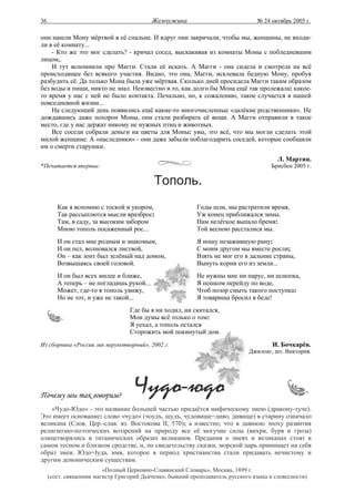 36                                         Жемчужина                            № 24 октябрь 2005 г.

они нашли Мону мёртвой в её спальне. И вдруг они закричали, чтобы мы, женщины, не входи-
ли в её комнату...
    - Кто же это мог сделать? - кричал сосед, выскакивая из комнаты Моны с побледневшим
лицом,.
    И тут вспомнили про Магги. Стали её искать. А Магги - она сидела и смотрела на всё
происходящее без всякого участия. Видно, это она, Магги, исклевала бедную Мону, пробуя
разбудить её. Да только Мона была уже мёртвая. Сколько дней просидела Магги таким образом
без воды и пищи, никто не знал. Неизвестно и то, как долго бы Мона ещё так пролежала: какое-
то время у нас с ней не было контакта. Печально, но, к сожалению, такое случается в нашей
повседневной жизни...
    На следующий день появились ещё какие-то многочисленные «далёкие родственники». Не
дождавшись даже похорон Моны, они стали разбирать её вещи. А Магги отправили в такое
место, где у нас держат никому не нужных птиц и животных.
    Все соседи собрали деньги на цветы для Моны: увы, это всё, что мы могли сделать этой
милой женщине. А «наследники» - они даже забыли поблагодарить соседей, которые сообщили
им о смерти старушки.
                                                                                        Л. Мартин.
*Печатается впервые.                                                                  Брисбен 2005 г.

                                           Тополь.
        Как я вспомню с тоской и укором,                   Годы шли, мы растратили время,
        Так рассыплются мысли вразброс:                    Уж конец приближался зимы.
        Там, в саду, за высоким забором                    Нам нелёгкое выпало бремя:
        Мною тополь посаженный рос...                      Той весною рассталися мы.
        И он стал мне родным и знакомым,                   Я ношу незажившую рану:
        И он пел, волновался листвой,                      С моим другом мы вместе росли;
        Он – как зонт был зелёный над домом,               Взять не мог его в дальние страны,
        Возвышаясь своей головой.                          Вынуть корни его из земли...
        И он был всех милее и ближе,                       Не нужны мне ни парус, ни шлюпка,
        А теперь – не погладишь рукой...                   Я пешком перейду по воде,
        Может, где-то я тополь увижу,                      Чтоб позор смыть такого поступка:
        Но не тот, и уже не такой...                       Я товарища бросил в беде!
                                  Где бы я ни ходил, ни скитался,
                                  Мои думы всё только о том:
                                  Я уехал, а тополь остался
                                  Сторожить мой покинутый дом.
Из сборника «России лик нерукотворный», 2002 г.                                       И. Бочкарёв.
                                                                              Джилонг, шт. Виктория.




Почему мы так говорим?
    «Чудо-Юдо» - это название большей частью придаётся мифическому змею (дракону-туче).
Это имеет основание: слово «чудо» (чоудъ, щудъ, чудовище=диво, дивище) в старину означало
великана (Слов. Цер.-слав. яз. Востокова II, 570); а известно, что в давнюю эпоху развития
религиозно-поэтических воззрений на природу все её могучие силы (вихри, буря и гроза)
олицетворялись в титанических образах великанов. Предания о змеях и великанах стоят в
самом тесном и близком сродстве, и, по свидетельству сказки, морской царь принимает на себя
образ змеи. Юдо=Iуда, имя, которое в период христианства стали придавать нечистому и
другим демоническим существам.
                         «Полный Церковно-Славянский Словарь», Москва, 1899 г.
     (сост. священник магистр Григорий Дьяченко, бывший преподаватель русского языка и словесности)
 