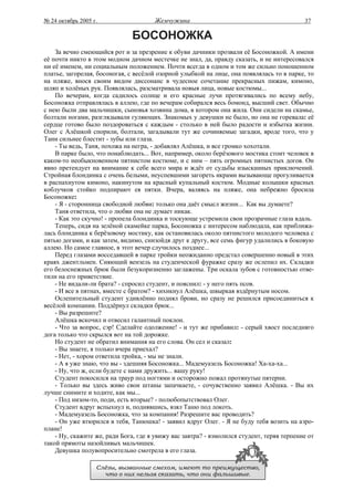 № 24 октябрь 2005 г.                   Жемчужина                                           37

                               БОСОНОЖКА
    За вечно смеющийся рот и за презрение к обуви дачники прозвали её Босоножкой. А имени
её почти никто в этом модном дачном местечке не знал, да, правду сказать, и не интересовался
ни её именем, ни социальным положением. Почти всегда в одном и том же сильно поношенном
платье, загорелая, босоногая, с весёлой озорной улыбкой на лице, она появлялась то в парке, то
на пляже, внося своим видом диссонанс в чудесное сочетание прекрасных пижам, кимоно,
шляп и холёных рук. Появлялась, разсматривала новыя лица, новые костюмы...
    По вечерам, когда садилось солнце и его красные лучи протягивались по всему небу,
Босоножка отправлялась в аллею, где по вечерам собирался весь бомонд, высший свет. Обычно
с нею были два мальчишки, сыновья хозяина дома, в котором она жила. Они сидели на скамье,
болтали ногами, разглядывали гуляющих. Знакомых у девушки не было, но она не горевала: её
сердце готово было поздороваться с каждым - столько в ней было радости и избытка жизни.
Олег с Алёшкой спорили, болтали, загадывали тут же сочиняемые загадки, вроде того, что у
Тани сильнее блестит - зубы или глаза.
    - Ты ведь, Таня, похожа на негра, - добавлял Алёшка, и все громко хохотали.
    В парке было, что понаблюдать... Вот, например, около берёзового мостика стоит человек в
каком-то необыкновенном пятнистом костюме, и с ним – пять огромных пятнистых догов. Он
явно претендует на внимание к себе всего мира и ждёт от судьбы изысканных приключений.
Стройная блондинка с очень белыми, неуспевшими загореть икрами вызывающе прогуливается
в распахнутом кимоно, накинутом на красный купальный костюм. Модные колышки красных
коблучков стойко подпирают ея пятки. Вчера, валяясь на пляже, она небрежно бросила
Босоножке:
    - Я - сторонница свободной любви: только она даёт смысл жизни... Как вы думаете?
    Таня ответила, что о любви она не думает никак.
    - Как это скучно! - пропела блондинка и тоскующе устремила свои прозрачные глаза вдаль.
    Теперь, сидя на зелёной скамейке парка, Босоножка с интересом наблюдала, как приближа-
лась блондинка к берёзовому мостику, как остановилась около пятнистого молодого человека с
пятью догами, и как затем, видимо, снизойдя друг к другу, все семь фигур удалились в боковую
аллею. Но самое главное, в этот вечер случилось позднее...
    Перед глазами восседавшей в парке тройки неожиданно предстал совершенно новый в этих
краях джентльмен. Сияющий вензель на студенческой фуражке сразу же ослепил их. Складки
его белоснежных брюк были безукоризненно заглажены. Три оскала зубов с готовностью отве-
тили на его приветствие.
    - Не видали-ли брата? - спросил студент, и пояснил: - у него пять псов.
    - И все в пятнах, вместе с братом? - хихикнул Алёшка, швыркая вздёрнутым носом.
    Ослепительный студент удивлённо поднял брови, но сразу не решился присоединиться к
весёлой компании. Поддёрнул складки брюк...
    - Вы разрешите?
    Алёшка вскочил и отвесил галантный поклон.
    - Что за вопрос, сэр! Сделайте одолжение! - и тут же прибавил: - серый хвост последняго
дога только что скрылся вот на той дорожке.
    Но студент не обратил внимания на его слова. Он сел и сказал:
    - Вы знаете, я только вчера приехал?
    - Нет, - хором ответила тройка, - мы не знали.
    - А я уже знаю, что вы - здешняя Босоножка... Мадемуазель Босоножка! Ха-ха-ха...
    - Ну, что ж, если будете с нами дружить... вашу руку!
    Студент покосился на траур под ногтями и осторожно пожал протянутые пятерни.
    - Только вы здесь живо свои штаны запачкаете, - сочувственно заявил Алёшка. - Вы их
лучше снимите и ходите, как мы...
    - Под низом-то, поди, есть вторые? - полюбопытствовал Олег.
    Студент вдруг вспыхнул и, поднявшись, взял Таню под локоть.
    - Мадемуазель Босоножка, что за компания! Разрешите вас проводить?
    - Он уже втюрился в тебя, Танюшка! - заявил вдруг Олег. - Я не буду тебя возить на аэро-
плане!
    - Ну, скажите же, ради Бога, где я увижу вас завтра? - взмолился студент, теряя терпение от
такой прямоты назойливых мальчишек.
    Девушка полувопросительно смотрела в его глаза.

                   Слёзы, вызванные смехом, имеют то преимущество,
                     что о них нельзя сказать, что они фальшивые.
 