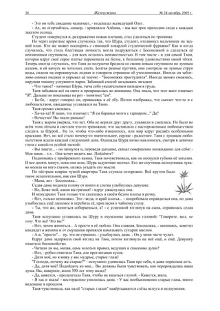 38                                     Жемчужина                           № 24 октябрь 2005 г.

    - Это он тебе свидание назначает, - подсказал всеведущий Олег.
    - Ах, не огорчайтесь, сеньор, - кривлялся Алёшка, - мы все трое приходим сюда с каждым
закатом солнца.
    Студент повернулся и, раздраженно пожав плечами, стал удаляться по тропинке.
    Но через короткое время случилось так, что Шура, студент, отодвинул мальчишек на зад-
ний план. Кто же может поспорить с сияющей кокардой студенческой фуражки? Как и когда
случилось, что столь блестящая личность могла подружиться с Босоножкой и сделаться её
неизменным спутником, - для всех осталось неизвестностью. В том числе - и для самой Тани,
которая вдруг своё серое платье переменила на белое, к большому удовольствию своей тётки.
Теперь иногда случалось, что Таня до полуночи бродила со своим новым спутником по лунным
аллеям, и ей ничуть не хотелось спать. Болтая разные пустяки, они смотрели на лунные струи
воды, сидели на опрокинутых лодках и говорили страшное об утопленниках. Иногда он забот-
ливо снимал пиджак и укрывал её плечи: - "Босоножка простудится". Иногда звонко смеялись,
нарушая тишину уснувшего парка. Забавный способ загадывать загадки:
    - Что такое? - начинал Шура, тыча себя указательным пальцем в грудь.
    Таня забывала всё на свете и превращалась во внимание. Она знала, что этот жест означает
"Я". Дальше он показывал на рот - понятно: "ем".
    - Бе-бе, - вдруг говорил он, прикасаясь к её лбу. Потом изображал, что сыплет что-то и с
любопытством, ожидающе уставлялся на Таню.
    Таня громко смеялась.
    - Ха-ха-ха! Я знаю, это означает: "Я ем бараньи мозги с гарниром..." Да?
    - Нечестно! Вы знали раньше!
    Таня с жаром уверяла, что нет. Оба не верили друг другу, лукавили и смеялись. Но было во
всём этом лёгком и светлом что-то тревожное, что заставляло с настороженным любопытством
следить за Шурой... Не то, чтобы что-либо изменилось, или мир вдруг расцвёл особенными
красками. Нет, но всё стало почему-то значительнее, сердце - радостнее. Таня с лукавым любо-
пытством ждала каждый следующий день. Однажды Шура низко наклонился, смотря в девичьи
глаза с какой-то особой лаской:
    - Вы знаете... - он запнулся и, переведя дыхание, сказал совершенно неожиданно для себя: -
Моя мама... э-э... Она хочет видеть вас. Пойдёмте?
    Поднимаясь с прибрежного камня, Таня почувствовала, как он коснулся губами её затылка.
И все десять минут, пока они шли, Шура задумчиво молчал. Его же спутница исподтишка лука-
во косила на него глазом, силясь угадать его мысли.
    По пёстрым коврам чужой квартиры Таня ступала осторожно. Всё кругом было
такое ослепительное, как сам Шура.
    - Мама, вот - Босоножка...
    Седая дама подняла голову от книги и слегка улыбнулась девушке.
    - Но, Боже мой, какая вы грязная! - вдруг ужаснулась она.
    И немудрено: Таня только что скатилась в своём белом платье в речку.
    - Нет, только немножко. Это - вода, и край платья... - попробовала оправдаться она, но дама
улыбнулась ещё ласковее и перебила её, пригласив к чайному столу.
    - Ты, что же, жениться собираешься, а? - с усмешкой взглянув на сына, справилась седая
дама.
    Таня испуганно уставилась на Шуру и изумленно замотала головой: "Говорите, мол, не
хочу. Что вы! Что вы!"
    - Нет, зачем жениться... А просто я её люблю. Она славная, Босоножка, - запинаясь, заметил
кандидат в женихи и от смущения принялся намазывать сухарик маслом.
    - А-а, "просто"... ну, это не страшно, - улыбнулась дама. - Он у меня часто чудит.
    Вдруг дама задержала свой взгляд на Тане, потом взглянула на неё ещё, и ещё. Девушку
охватило беспокойство.
    - Читали ли вы, милая, семь золотых правил, ведущих к спасению души?
    - Нет, - робко ответила Таня, еле проглатывая кусок.
    - Дитя моё, но я вижу у вас мудрые, старые глаза!
    "Господи, почему же старые?" - испуганно удивилась Таня про себя, и даже перестала есть.
    - Да, дитя моё! Подойдите ко мне... Вы должны были чувствовать, как перерождалась ваша
душа. Вы, наверное, жили 300 лет тому назад?
    - Да, кажется, - пролепетала Таня, чтобы не казаться глупой. - Кажется, жила.
    - Я так и знала! - восторженно умилилась дама. - У вас необыкновенно старые глаза, много
видевшие в прошлом.
    Таня чувствовала, как на её "старых глазах" навёртываются слёзы испуга и недоумения.
 