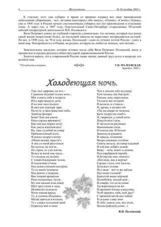 4                                      Жемчужина                       № 24 октябрь 2005 г.

    К счастью, поэт сам собирал и время от времени издавал все свои произведения
небольшими сборниками, - вот, заглавия некоторых: «На закате», «Озими», «Снопы». Однако,
уже в 1866 году в России начали систематически собирать все его произведения в отдельные
томы. А через год, в 1887 году, блистательный Санкт-Петербург отпраздновал 50-летний
юбилей литературной деятельности Я.П. Полонского.
    Яков Петрович дожил до глубокой старости; удивительно, что человек, который под конец
своей жизни непрестанно болел, до последней минуты не переставал интересоваться поэзией.
Но вот, в 1898 году, на 79-м году жизни, Полонский - один из лучших поэтов России - ушёл в
иной мир. Похоронили его в Рязани, на родине, которую он любил не меньше, чем поэзию...

    Замечательное наследие, которое оставил после себя Яков Петрович Полонский, жило и
процветало в сердцах русского общества старой дореволюционной России.
    Хочется верить, что в современной России также оценят дивный труд поэта и возродят его
великое имя.
    *Печатается впервые.                                              Т.Н. МАЛЕЕВСКАЯ.
                                                                            Брисбен, 2005 г.




            Там, под лаврами, на юге -                   Чем я дальше шёл на север,
            Странник бедный только ночь...               Тем гналась она быстрей -
            Мог я взять себе в подруги                   Раньше день перегоняла,
            Юга царственную дочь.                        Уходила всё поздней.
            И ко мне она сходила                         И молила, и стонала...
            В светлом пурпуре зари,                      И, дрожа, я молвил ей:
            На пути, в пространствах неба,               «Ты на севере не можешь
            Зажигая фонари.                              Быть подругою моей!»
            Боже! Как она умела                          И, сверкнув, у синей ночи
            Раны сердца врачевать!                       Помутилися глаза,
            Как она над морем пела!                      И застыла на ресницах
            Как умела вдохновлять!                       Накипевшая слеза.
            Но, увы, судьбой на север                    И пошла она. И белым
            Приневоленный идти,                          Замахнула рукавом,
            Я сказал подруге-ночи:                       И завыла, поднимая
            «Ненаглядная, прости!»                       Вихри снежные столбом.
            А она со мной расстаться                     Сквозь метель, на север хладный
            Не хотела, не могла...                       Я кой-как добрёл домой.
            По горам, от слёз мигая,                     Вижу – ночь лежит в долине
            Вслед за мной она текла...                   Под серебряной парчёй,
            То сходила на долину                         И беззвучно мне лепечет:
            С томно-блещущим челом,                      «Погляди, как я мертва!
            И задумчиво стояла                           Сердце глухо, очи тусклы,
            Над моим степным костром;                    Холодеет голова.
            То со мною ночевала                          Но гляди – всё те же звёзды
            Над рекою у скирдов,                         Над моею головой!
            Вея тонким ароматом                          Красотой моею мёртвой
            Рано скошенных лугов...                      Полюбуйся, милый мой...
            Но чем дальше я на север                     И поверь, что если снова
            Шёл чрез степи и леса,                       Ты воротишься на юг,
            Незаметно холодела                           В прежнем блеске я восстану,
            Ночи южная краса;                            Чтоб принять тебя, мой друг!
            То, в туманы облачаясь,                      С прежней негой над тобою
            Месяц прятала в кольцо;                      Я склоню главу мою
            То с одежд холодный иней                     И тебе, сквозь сон, над ухом,
            Отрясала мне в лицо.                         Песню райскую спою...»
                                                                         Я.П. Полонский.
 