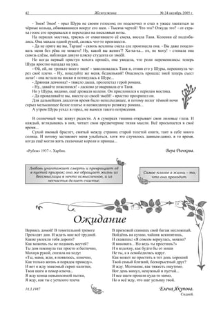 42                                    Жемчужина                           № 24 октябрь 2005 г.

    - Змея! Змея! - орал Шура не своим голосом; он подскочил и стал в ужасе хвататься за
чёрные кольца, обвивавшиеся вокруг его шеи. - Тысяча чертей! Что это? Откуда это? - от стра-
ха голос его прерывался и переходил на писклявыя ноты.
    На перилах мостика, трясясь от охватившего её смеха, висела Таня. Коленки её подгиба-
лись. Она махала одной рукой, силясь что-то произнести.
    - Да не орите же вы, Тарзан! - сквозь всхлипы смеха еле произнесла она. - Вы даже поцело-
вать меня без рёва не можете! Ну, какой вы жених?! Ха-ха-ха... ох, не могу! - стонала она
сквозь слёзы, наблюдая дикую пляску студента со змеёй.
    Но когда первый приступ хохота прошёл, она увидела, что роли переменились: теперь
Шура яростно нападал на ужа.
    - Ой, ой, не троньте моего змея! - заволновалась Таня и, отняв его у Шуры, перекинула че-
рез своё плечо. - Ну, поцелуйте же меня, бедненький! Опасность прошла: змей теперь съест
меня! - она встала на носки и потянулась к Шуре...
    - Дрянная девчонка! - тяжело дыша, пролепетал герой романа.
    - Ну, давайте поженимся! - ласково уговаривала его Таня.
    Но у Шуры, видимо, ещё дрожали колени. Он прислонился к перилам мостика.
    - Да проваливайте вы, вместе со своей змеёй! - яростно прохрипел он.
    Для дальнейших диалогов время было неподходящее, и потому полог тёмной ночи
скрыл мелькающее белое платье и неожиданную развязку романа...
    А утром Шура уехал в город, не вынеся такого потрясения.

    В солнечный час живут радости. А в сумерках тишина открывает свои лиловые глаза. И
каждый, вглядываясь в них, читает свои предвечерние тихия мысли. Всё просыпается в своё
время...
    Сухой ивовый браслет, смятый между страниц старой толстой книги, таит в себе много
солнца. И потому заставляет меня улыбаться, хотя это случилось давным-давно, в то время,
когда ещё могли жить сказочные короли и принцы...

«Рубеж» 1937 г. Харбин.                                                      Вера Рычкова.


     Любовь уничтожает смерть и превращает её
     в пустой призрак; она же обращает жизнь из                  Самое плохое в жизни – то,
        бессмыслицы в нечто осмысленное, и из                       что она проходит.
              несчастья делает счастье.




Вернись домой! В томительной тревоге           В прихожей скинешь свой багаж несложный,
Проходят дни. И ждать мне всё трудней.         Войдёшь на кухню, чайник вскипятишь,
Какие увлекли тебя дороги?                     И скажешь: «Я совсем вернулась, можно?
Как можешь ты не подавать вестей?              Я виновата... Но ведь ты простишь?»
Ты дом покинула так просто и беспечно,         И я вздохну, как будто бы от ноши
Махнув рукой, сказала на ходу:                 Не ты, а я освободилась вдруг.
«Ты, мама, жди, я появлюсь, конечно,           Как может не простить в тот день хороший
Как только жизнь в порядок приведу».           Твой самый близкий, бескорыстный друг?
И вот я жду знакомый скрип калитки,            Я жду. Молчание, как тяжесть ощутимо.
Твои шаги и повор ключа...                     Вот день минул, ненужный и пустой...
Я жду конца невыносимой пытки,                 И все шаги прошли куда-то мимо,
Я жду, как ты с усталого плеча                 Но я всё жду, что шаг услышу твой.

18.3.1987                                                                Елена Якупова.
                                                                                      Сидней.
 