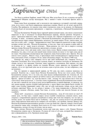 № 24 октябрь 2005 г.                   Жемчужина                                            43




                                                                 (Воспоминания)

    Это было в далёком Харбине, зимой 1940 года. Мне тогда было 18 лет, я училась на курсах
Мариинской Общины сестёр милосердия. Мы с мамой и моим 16-летним братом жили в
Нахаловке.
    Наша мама была нездорова; ещё в молодости она перенесла суставной «летучий» ревма-
тизм, из-за этого у неё были повреждены сердечные клапана. Много лет её лечил доктор Н.П.
Голубев. Мы привыкли, что каждую зиму маме становилось хуже, но не думали, что Крещение
Господне будет её последним праздником - с пирогом, с чаепитием, с Натальей Кузьминичной
в гостях.
    Наталья Кузминична Петрова была хорошей приятельницей мамы, она жила в нескольких
кварталах от нас и посещала Св.-Петро-Павловскую церковь, обычно раннюю Литургию, а
после - приходила навестить маму. Посидев за столом, мы с братом отправились в тот день на
Сунгари. А мама... оставшись наедине с Натальей Кузьминичной, она рассказала ей свой сон,
который видела перед самым Крещением, незадолго до своей смерти. И вот, снится маме, что
она где-то идёт, идёт... и вдруг - проваливается в яму! Она старается уцепиться за пару голубей,
которые летают над ней... Наталья Кузминична, в этом сне, тоже где-то рядом и мама зовёт её
на помощь, но та – вдруг куда-то исчезает... Мама решила, что этот сон к смерти и потому
просила теперь Наталью Кузьминичну присмотреть за нами, детьми.
    Вскоре после этого дня маме опять стало очень плохо. Врачи созвали консилиум и затем
объявили, что, увы, в этот раз они нашей маме ничем помочь не могут и что через день-два её
не станет. Родственники посоветовали мне попросить маму благословить нас с братом. Но я не
смогла этого сделать... Вместо этого, я предложила маме исповедоваться и причаститься. Так
она и поступила. И вот, в возрасте 39 лет, мама в больнице умерла. Это было в 1940 году.
    Конечно же, мама и мне говорила что-то про свой необычный сон, говорила что-то о
Сретенье Господнем. Но я тогда плохо слушала, может, не поняла и поэтому не запомнила. Но
теперь, когда в этот праздник, Сретенье, маму хоронили, я вспомнила. Как хорошо, что наш
отец, который в то время служил на станции Яблоня, сумел приехать на похороны! Как
хорошо, что в тот грустный день мы не остались одни в пустом доме, что все собрались у нас
на поминки...
    Как это принято в православной церкви, на 9-й день мы опять служили панихиду по
усопшей. Конечно же, с нами была Наталья Кузьминична. Когда все гости ушли, Наталья
Кузьминична сказала, что в эту ночь она сама видела необыкновенный сон. Снилось ей, что
приходит к ней наша мама и просит её пойти в наш в дом и благословить детей, то есть, меня с
братом... просит её пойти - ну, хотя бы вместе с ней, - потому что, как сказала она в этом сне,
«дети могут меня испугаться...». Сон был очень подробный: Наталья Кузьминична ясно помни-
ла, как они с мамой во сне куда-то шли; когда приблизились к нашей квартире, то увидели, что
над домом кружит группа голубей (действительно, у моего брата одно время были голуби). И
вдруг одна голубка спрашивает маму: «Ну, как ты себя чувствуешь теперь, когда твои дети
остались сиротами? Ведь, ты это делала с моими...» Тут мама повернулась к Наталье Кузь-
миничне и сказала: «Наташа, скажи Тасе (мне, то есть), чтобы она никогда больше не ела
голубей!»
    «Боже мой! - подумала я, слушая Наталью Кузьминичну, - ведь об этом никто не знал!» В
самом деле, это был наш с мамой секрет: когда голубей становилось слишком много, мама
старших с сокрушённым сердцем употребляла в пищу; при этом она говорила, что это грех, и
потому делать это нужно было как-то особенно - так, как это делала когда-то её собственная
мать; мама просила меня никогда не говорить об этом брату, да и вообще, никому! Между тем,
Наталья Кузьминична рассказывала дальше: в этом сне мама нас с братом, спящих, благослови-
ла; пожалела также папу, которому было всего-то 43 года; и ещё сказала, чтобы мы о ней не
беспокоились, потому что там ей лучше, чем на земле...
    Мама снилась Наталье Кузьминичне потом ещё один раз, звала к себе. Однако Наталья
Кузьминична умерла уже в Австралии. Я узнала об этом от её сына, который был монахом и
жил в Джорданвилле, в Св.-Троицком монастыре.

Февраль 2005 г. USA.                                                              Таисия Холл.

               Два величайшие блага даны природой
               человеку: сон и неведение будущего.
 
