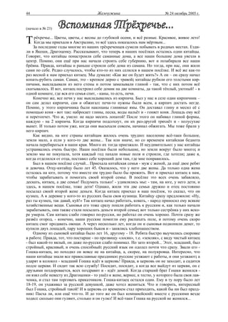 44                                     Жемчужина                           № 24 октябрь 2005 г.


(начало в № 23)


Т    рёхречье... Цветы, цветы, с весны до глубокой осени, и всё разные. Красивое, живое лето!
     Когда мы приехали в Австралию, то всё здесь показалось нам мёртвым...
    За последние годы многие из наших трёхреченцев сумели побывать в родных местах. Езди-
ли в Якеши, Драгоценку. Рассказывают, что теперь в наших посёлках остались одни китайцы.
Говорят, что китайцы понастроили себе саманные дома, а все наши большие дома увезли в
центр. Помню, они ещё при нас начали строить себе губернию, вот и позабирали все наши
брёвна. Правда, китайцы и раньше строили себе дома из самана. Но тогда, при нас, они жили
сами по себе. Редко случалось, чтобы кто-то из них селился в нашем посёлке. И всё же как-то
раз весной к нам приехал китаец. Мы думали: «Как же он будет жить?» А он – он сразу начал
копать-рубить саман. Саман, это - крепкое дерно с травой; китайцы рубили его толстыми кир-
пичами, выкладывали из него стены и потом замазывали глиной - так, что с них потом всё
скатывалось. И вот, китаец построил себе домик на две комнаты, да такой тёплый, уютный! - в
одной комнате, где вся его семья спит, - каны, то есть, печи.
    Конечно же, все печи у нас выкладывались из кирпича. Был у нас в селе один кирпичник –
он сам делал кирпичи, сам и обжигал: печи-то нужны были всем, а кирпич достать негде.
Помню, у этого кирпичника были накопаны глиняные ямы. Он доставал глину и месил её с
помощью коня - вот так: набросает глины, песка, воды нальёт и - гоняет коня. Лошадь ему всё
и перетопчет. Что ж, умело: не надо месить лопатой! После этого он набивал глиной формы,
каждую - на 2 кирпича. Когда кирпичи подсохнут, он их раз-другой тряхнёт и - полусухие
вынет. И только потом уже, когда они высыхали совсем, начинал обжигать. Мы тоже брали у
него кирпич.
    Как видно, на юге страны китайцам жилось очень трудно: население всё-таки большое,
земли мало, а если у кого-то две жены... Так или иначе, но со временем китайская беднота
начала перебираться в наши края. Много их тогда приезжало. И неудивительно: у нас китайцы
устраивались очень быстро. Наши посёлки были небольшие, но земли вокруг было много; и
землю мы не покупали, хотя каждый год пахали новые поля и строили, где хотели; даже я,
когда отделился от отца, поставил себе хороший дом там, где мне понравилось.
    Был в нашем посёлке случай... Приехала китайская семья - муж с женой, да ещё двое ребят
и девочка. Отцу-китайцу было лет 45. Оказалось, что у него две жены. Да только одна жена
осталась на юге, потому что вместе им трудно было бы прожить. Вот и приехал китаец к нам,
чтобы зарабатывать и помогать своей второй семье. В посёлке это всех очень забавляло,
дескать, китаец, а две семьи! Подумать только! - удивлялись мы: - там, на юге, у него дети, и
здесь, в нашем посёлке, тоже дети! Однако, жили эти две семьи дружно и отец постоянно
посылал своей второй жене деньги. Когда китаец приехал в наш посёлок, то сказал, что он
кузнец. А в деревне у кого-то из русских была своя кузница. Китайцу сразу предложили: «Ну,
раз ты кузнец, так давай, куй!» Так китаец начал работать, ковать, - народ приносил ему всякие
хозяйственные вещи. Сыновья его тоже сразу пошли работать к русским и, как только начали
зарабатывать, они также стали посылать деньги второй семье; вот только сестрёнка у них вско-
ре умерла. Сам китаец слабо говорил по-русски, но работал он очень хорошо. Почти сразу же
развёл огород, - конечно, наши русские помогли ему распахать поле, и потому очень скоро
китаец смог продавать овощи. А через несколько лет, когда он и сыновья подкопили денег, то
купили двух лошадей, пару хороших быков и - занялись хлебопашеством.
    Одному из сыновей китайца было лет 16, другому - 18. Ребята быстро выучились сноровке
в работе. Правда, тот, что постарше - по прозвищу «лосян», т.е. «земляк», с виду чистый китаец
- был какой-то вялый, он даже по-русски слабо понимал. Но зато второй... Этот, младший, был
стройный, красивый, и очень способный: русский язык он одолел почти что сразу. Звали его -
Гошка-китаец, но походил он вовсе не на китайца, а, скорее, на полукровца. Интересно, что
наши китайцы знали все православные праздники: русские уезжают с работы, и они уезжают; а
ударят в колокол - младший Гошка идёт в церковь! Правда, в церковь он не заходит, а садится
подле церкви. И сидит так всю службу! Посидит, посидит, а когда все выйдут из церкви, он с
друзьями поздоровается, всех поздравит и - идёт домой. Когда старший брат Гошки женился -
он взял себе невесту из Драгоценки - то ушёл к жене, вернее, к тестю, у которого была своя лав-
чонка, и стал там торговать приказчиком. Гошка-китаец остался один. Ему в ту пору было лет
18-19, он ухаживал за русской девушкой, даже хотел жениться. Что и говорить, интересный
был Гошка, стройный такой! И в церковь со временем стал приходить, какой бы ни был празд-
ник: Пасха ли, или ещё что-то. И до того же он был компанейский: вместе с русскими везде
ходил: сколько они гуляют, столько и он гулял! И всё-таки Гошка на русской не женился...
 