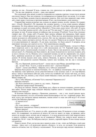 № 24 октябрь 2005 г.                   Жемчужина                                           47

церковь, но там - большая! И ведь, главное им, что: проехаться на тройках километров этак
10... Это же, как говорится, «гудит»... ужас, как хорошо!
     На следующий день жених и невеста отправляются в церковь порознь: только после венцов
они поедут вместе. Они так устроили, что возвращаться из церкви будут под вечер. А в это вре-
мя мы с тёткой Веры должны отвезти приданное невесты. Для этого нам запрягают пару лоша-
дей, ставят ящик с постелью и прочими вещами. И вот, мы подъезжаем к дому жениха...
     Старший брат жениха встречает нас, в руках он держит поднос, на нём - рюмки. Он говорит
нам с тёткой: «Выпейте!» По традиции мы должны выпить, и тогда семья жениха забирает
приданное. Но тётка дёргает меня за рукав и шепчет: «Не пей!» Тогда брат жениха вытаскивает
из кармана и кладёт на поднос рубль: «Выпейте!» Тётка опять меня тычет: «Не пей!» Я опять
не пью. Тогда брат жениха шутит: «Да что же вы? Что вам надо? У меня и денег-то нет!» Но я
всё равно не пью. В конце концов он набросал мне на поднос 29 рублей. Тогда тётка тихонько
говорит мне: «Ну, теперь пей!» Я выпил. Брат жениха забирает всё приданное, берёт наших
коней, а нас с тёткой проводят в дом, садят за стол. Пока мы ели, родственники жениха приго-
товили молодым их собственный угол, постель. Вот так мы «продали» невесту. Хорошая была
шутка. Ведь, нужно доставить постель. Но как это сделать? Невеста же не повезёт. Значит, кто-
то из родственников её «продаёт». И для меня, мальчика, это были деньги! А вечером, когда
приезжают молодые, все садятся за стол. Этим заканчивалась свадьба.
     Вторая свадьба проходила по-другому. Жил у нас в доме некий Пешков, - когда-то в Верх-
Урге осиротели дети и мы взяли его к себе мальчуганом лет 7-8. Хороший вырос парень,
скромный такой, стеснительный; отслужил в Асано. Как-то мои родители сказали ему: «Же-
ниться надо!» А у Пешкова уже была невеста. Да только её родители не захотели отдавать дочь
за него: считали, что он, Пешков, хоть и хороший человек, но всё же «принятый»; что, может
быть, приёмные родители его просто «вытолкнут» и он уйдёт от них «без ничего!» Всякое
думали. И потому выдали свою дочь, невесту Пешкова, за другого, богатого. Не знали эти
люди, что мои родители оделили Пешкова, чужого нам человека, так же, как и остальных
братьев.
     - Ну, что, Прокопий, жениться будем? – сказал как-то дядя Миша, средний брат отца.
     - Да... но как? Я же.. То есть, у меня же ничего нет! – смутился Пешков.
     - Ладно! – сказал дядя Миша. - Бабушка, кто у тебя есть знакомый?
     Бабушка была родом из посёлка Ключево, это - по Дербулу километров в 40-а от нас; мы
эту бабушку тоже приютили, когда умер Богомягков и она осталась одна. С тех пор бабушка
жила с нами и чувствовала себя как дома, почти что хозяйкой: всё только чай пила, да спала,
как барыня. Вот так, именно, у нас и было: живёт бабушка с нами, как своя, да и всё. И вот дядя
Миша говорит ей:
     - Кто у тебя, бабушка, в Ключево? Есть знакомые? Барышни есть?
     Бабушка отвечает:
     - Да, были девчонки вот у таких-то, да у таких... Хорошие.
     - Запрягаем завтра коней! Поезжайте!
     Это было на Святках. Помню, дядя Миша дугу, сбрую на лошади поправил, кнопок краси-
вых набил. Потом запряг пару лошадей. Бабушку хорошо одели и - посадили. Прокопий взял
вожжи и они поехали...
     В Ключево бабушка привела к Прокопию знакомого, - она у этих людей раньше жила.
Скоро она выяснила, что есть в Ключево некие Калмогоровы и что это - «хорошая семья». Вот,
ведь, куда у нас смотрели: прежде выясняли, «какая семья?» и «как там себя ведут?» И только
потом уже бабушка спросила:
     - А девчата есть?                                                      Наряд соколий, а
     - Есть!                                                                походка воронья.
     - Ну, и как девчата... в порядке?
     Они пошли знакомиться. Невесту вызвали из дома и сразу предупредили:
     - Жених приехал!
     Девчоночка была лет 17-и, ничего из себя - рыженькая такая. Её вызвали и стали «сговари-
вать». Её сговаривают, но родители её ничего об этом не знают: до поры, до времени, никто
ничего не должен знать, потому как её «воруют». А то ведь родители могут ещё запротестовать
и невесту отобрать: скажем, жених им не понравился! Между тем, невеста видит жениха в
первый раз. Он её - тоже. Но бабушка советует, дескать, хороший парень. И она в конце концов
соглашается.
     Невесту увозят. И вот, когда она уже в нашем в доме, от нас - опять же бабушка, и ещё один
человек - сразу едут к её родителям просить «бумагу», то есть, их согласия. Если родители
невесты согласны, они эту «бумагу» подписывают. Тогда молодую пару венчает священник. А
 