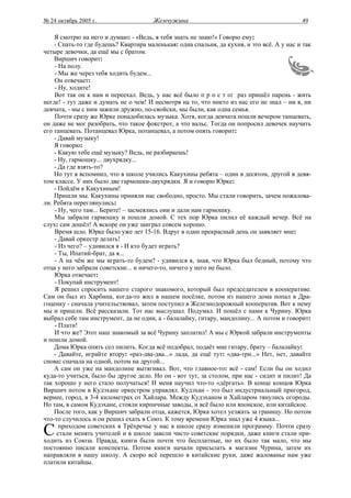 № 24 октябрь 2005 г.                   Жемчужина                                           49

    Я смотрю на него и думаю: - «Ведь, я тебя знать не знаю!» Говорю ему:
    - Спать-то где будешь? Квартира маленькая: одна спальня, да кухня, и это всё. А у нас и так
четыре девочки, да ещё мы с братом.
    Виршич говорит:
    - На полу.
    - Мы же через тебя ходить будем...
    Он отвечает:
    - Ну, ходите!
    Вот так он к нам и переехал. Ведь, у нас всё было п р о с т о: раз пришёл парень - жить
негде! - тут даже и думать не о чем! И несмотря на то, что никто из нас его не знал – ни я, ни
девчата, - мы с ним зажили дружно, по-свойски, мы были, как одна семья.
    Почти сразу же Юрке понадобилась музыка. Хотя, когда девчата пошли вечером танцевать,
он даже не мог разобрать, что такое фокстрот, а что вальс. Тогда он попросил девочек научить
его танцевать. Потанцевал Юрка, потанцевал, а потом опять говорит:
    - Давай музыку!
    Я говорю:
    - Какую тебе ещё музыку? Ведь, не разбираешь!
    - Ну, гармошку... двухрядку...
    - Да где взять-то?
    Но тут я вспомнил, что в школе учились Какухины ребята – один в десятом, другой в девя-
том классе. У них было две гармошки-двухрядки. Я и говорю Юрке:
    - Пойдём к Какухиным!
    Пришли мы. Какухины приняли нас свободно, просто. Мы стали говорить, зачем пожалова-
ли. Ребята переглянулись:
    - Ну, чего там... Берите! – засмеялись они и дали нам гармошку.
    Мы забрали гармошку и пошли домой. С тех пор Юрка пилил её каждый вечер. Всё на
слух: сам дошёл! А вскоре он уже заиграл совсем хорошо.
    Время шло. Юрке было уже лет 15-16. Вдруг в один прекрасный день он заявляет мне:
    - Давай оркестр делать!
    - Из чего? – удивился я - И кто будет играть?
    - Ты, Ипатий-брат, да я...
    - А на чём же мы играть-то будем? - удивился я, зная, что Юрка был бедный, потому что
отца у него забрали советские... и ничего-то, ничего у него не было.
    Юрка отвечает:
    - Покупай инструмент!
    Я решил спросить нашего старого знакомого, который был председателем в кооперативе.
Сам он был из Харбина, когда-то жил в нашем посёлке, потом из нашего дома попал в Дра-
гоценку - сначала учительствовал, затем поступил в Железнодорожный кооператив. Вот к нему
мы и пришли. Всё рассказали. Тот нас выслушал. Подумал. И пошёл с нами к Чурину. Юрка
выбрал себе там инструмент, да не один, а - балалайку, гитару, мандолину... А потом и говорит:
    - Плати!
    И что же? Этот наш знакомый за всё Чурину заплатил! А мы с Юркой забрали инструменты
и пошли домой.
    Дома Юрка опять сел пилить. Когда всё подобрал, подаёт мне гитару, брату – балалайку:
    - Давайте, играйте втору: «раз-два-два...» лада, да ещё тут: «два-три...» Нет, нет, давайте
снова: сначала на одной, потом на другой...
    А сам он уже на мандолине вытягивал. Вот, что главное-то: всё - сам! Если бы он ходил
куда-то учиться, было бы другое дело. Но он - вот тут, за столом, при нас - сидит и пилит! Да
так хорошо у него стало получаться! И меня научил что-то «дёргать». В конце концов Юрка
Виршич потом в Кудэхане оркестром управлял. Кудэхан - это был индустриальный пригород,
вернее, город, в 3-4 километрах от Хайлара. Между Кудэханом и Хайларом тянулись огороды.
Но там, в самом Кудэхане, стояли кирпичные заводы, и всё было или японское, или китайское.
    После того, как у Виршич забрали отца, кажется, Юрка хотел уезжать за границу. Но потом
что-то случилось и он решил ехать в Союз. К тому времени Юрка знал уже 4 языка...

С     приходом советских в Трёхречье у нас в школе сразу изменили программу. Почти сразу
     стали менять учителей и в школе завели чисто советские порядки, даже книги стали при-
ходить из Союза. Правда, книги были почти что бесплатные, но их было так мало, что мы
постоянно писали конспекты. Потом книги начали присылать в магазин Чурина, затем их
направляли в нашу школу. А скоро всё перешло в китайские руки, даже жалованье нам уже
платили китайцы.
 