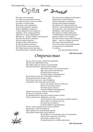 № 24 октябрь 2005 г.                     Жемчужина                                           5




      На горах, под метелями,                           Иль умчи меня в сферы надзвёздные!»
      Где лишь ели одни вечно зелены,                   Засветились глазки змеиные
      Сел орёл на скалу в тень под елями                Тихим пламенем, по-змеиному.
      И глядит: из расслелины                           Распахнулися крылья орлиные –
      Выползает змея, извивается...                     Он прижал её к сердцу орлиному.
      И на тёмном граните змеиная                       Полетел с ней в пространство холодное,
      Чешуя серебром отливается...                      Туча грозная с ним повстречалася.
      У орла гордый взгляд загорается –                 Изгибаясь, змея подколодная
      Заиграло, знать, сердце орлиное:                  Под крыло его робко прижалася.
      «Высоко ты, змея, забираешься! -                  С бурей борются крылья орлиные, -
      Молвил он, - будешь плакать, раскаешься!»         Близко молния где-то ударила, -
      Но змея ему кротко ответила:                      Он сквозь гром слышит речи змеиные.
      «Из-под камня горючего                            Вдруг – змея его в сердце ужалила!
      Я давно тебя в небе заметила,                     И в очах у орла помутилося,
      И тебя полюбила, могучего.                        Он от боли упал как подстреленный...
      Не пугай меня злыми угрозами...                   А змея уползла и сокрылася
      Нет! Бери меня в когти железные, -                В глубине...
      Познакомь меня с тёмными грозами,                         под гранитной расселиной.
                                                                              Я.П. Полонский.



                       Когда, почти детьми, ухабистой тропинкой
                       Мы бегали в берёзовый лесок,
                       Как жарко грудь её дышала под косынкой,
                       Как шаловлив был с неё пахучий ветерок!
                                          Нам было весело, мы оба задыхались...
                                          Друг другу руки жали иногда...
                                          Но никогда мы, никогда
                                          В своей любви не признавались!
                       Когда восход луны мы с ней вдвоём встречали,
                       И дымчатый туман вставал с реки,
                       Как звёзды, при луне глаза её мерцали,
                       Блаженная слеза скользила вдоль щеки...
                                          И там, где локоны плеча её касались,
                                          Мои уста касались иногда...
                                          Но никогда мы, никогда
                                          В своей любви не признавались!
                       Зимой, когда метель шумела в вечер поздний,
                       И погасал в лампадаъ огонёк,
                       И странный храп в дому был слышен адских козней,
                       Не раз трусили мы, забившись в уголок.
                                          Тогда плечом к плечу впотьмах мы робко жались...
                                          Быть может, целовались иногда,
                                          Но никогда мы, никогда
                                          В своей любви не признавались!
                       Но вот, жизнь грубая на всё дохнула прозой,
                       Неопытных детей подстерегла:
                       Мне отравила ум неслыханной угрозой,
                       Постыдной клеветой ей душу обожгла.
                                          И, как враги, с тех пор друг друга мы чуждались.
                                          Мы смутно понимали, в чём беда...
                                          И всё вдруг поняли, когда
                                          В прощальный час в любви признались.
                                                                              Я.П. Полонский.
 