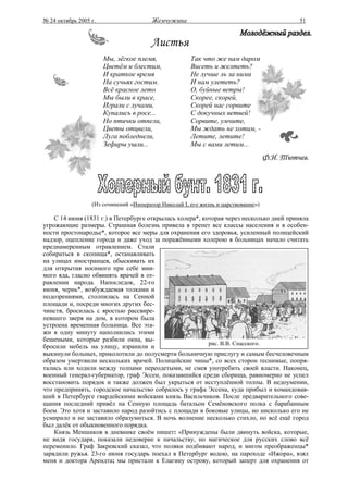 № 24 октябрь 2005 г.                    Жемчужина                                           51



                                       Листья
                       Мы, лёгкое племя,              Так что же нам даром
                       Цветём и блестим,              Висеть и желтеть?
                       И краткое время                Не лучше ль за ними
                       На сучьях гостим.              И нам улететь?
                       Всё красное лето               О, буйные ветры!
                       Мы были в красе,               Скорее, скорей,
                       Играли с лучами,               Скорей нас сорвите
                       Купались в росе...             С докучных ветвей!
                       Но птички отпели,              Сорвите, умчите,
                       Цветы отцвели,                 Мы ждать не хотим, -
                       Луга побледнели,               Летите, летите!
                       Зефиры ушли...                 Мы с вами летим...
                                                                                   Ф.И. Тютчев.




                  (Из сочинений «Император Николай I, его жизнь и царствование»)

    С 14 июня (1831 г.) в Петербурге открылась холера*, которая через несколько дней приняла
угрожающие размеры. Страшная болезнь привела в трепет все классы населения и в особен-
ности простонародье*, которое все меры для охранения его здоровья, усиленный полицейский
надзор, оцепление города и даже уход за поражёнными холерою в больницах начало считать
преднамеренным отравлением. Стали
собираться в скопища*, останавливать
на улицах иностранцев, обыскивать их
для открытия носимого при себе мни-
мого яда, гласно обвинять врачей в от-
равлении народа. Напоследок, 22-го
июня, чернь*, возбуждаемая толками и
подозрениями, столпилась на Сенной
площади и, посреди многих других бес-
чинств, бросилась с яростью рассвире-
певшего зверя на дом, в котором была
устроена временная больница. Все эта-
жи в одну минуту наполнились этими
бешеными, которые разбили окна, вы-
                                                          рис. В.В. Спасского.
бросили мебель на улицу, изранили и
выкинули больных, приколотили до полусмерти больничную прислугу и самым бесчеловечным
образом умертвили нескольких врачей. Полицейские чины*, со всех сторон теснимые, попря-
тались или ходили между толпами переодетыми, не смея употребить своей власти. Наконец,
военный генерал-губернатор, граф Эссен, показавшийся среди сборища, равномерно не успел
восстановить порядок и также должен был укрыться от исступлённой толпы. В недоумении,
что предпринять, городское начальство собралось у графа Эссена, куда прибыл и командовав-
ший в Петербурге гвардейскими войсками князь Васильчиков. После предварительного сове-
щания последний привёл на Сенную площадь батальон Семёновского полка с барабанным
боем. Это хотя и заставило народ разойтись с площади в боковые улицы, но нисколько его не
усмирило и не заставило образумиться. В ночь волнение несколько стихло, но всё ещё город
был далёк от обыкновенного порядка.
    Князь Меншиков в дневнике своём пишет: «Принуждены были двинуть войска, которые,
не видя государя, показали недоверие к начальству, но магическое для русских слово всё
переменило. Граф Закревский сказал, что поляки подбивают народ, и мигом преображенцы*
зарядили ружья. 23-го июня государь поехал в Петербург водою, на пароходе «Ижора», взял
меня и доктора Арендта; мы пристали к Елагину острову, который заперт для охранения от
 