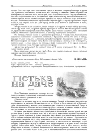 52                                         Жемчужина                                № 24 октябрь 2005 г.

холеры. Здесь государь узнал о положении города от военного генерал-губернатора и других
лиц, призванных для свидания и объяснения. Сел в коляску и, взяв меня с собою, отправился на
Преображенское парадное место, где лагерем стоял батальон сего полка. Государь объявил им,
что есть злоумышленные люди, подбивающие народ к беспокойству, что войска вчера восста-
новили порядок, что он войска благодарит и уверен, что впредь они так же будут действовать.
Солдаты отвечали восклицаниями преданности и криком «ура!». Государь проехал на Сенную
площадь, где собрано было до 5,000 народу. Встав среди коляски и обратившись к толпе,
государь сказал:
    «Вчера учинены были злодейства, общий порядок был нарушен. Стыдно народу русскому,
забыв веру отцов своих, подражать буйству французов и поляков. Они вас подучают! Ловите
их, представляйте подозрительных начальству! Но здесь учинено злодейство, здесь прогневали
мы Бога... Обратимся к церкви! На колени... и просите у Всемогущего прощения!»
    Вся площадь стала на колени и с умилением крестилась, и государь тоже. Были слышны
некоторые восклицания: «Согрешили, окаянные..!» Продолжая потом речь свою к народу,
государь объявил толпе, что, «...Клявшись перед Богом охранять благоденствие вверенного ему
Промыслом народа, он отвечает перед Богом и за беспорядки, а потому он их не попустит»,
повторяя ещё: - «...Сам лягу, но не попущу, и горе ослушникам!» В это время несколько
человек возвысили голос. Государь воскликнул к народу:
    «До кого вы добираетесь? Кого хотите? Меня ли? Я никого не страшусь! Вот – я!» (Пока-
зывает на свою грудь).
    Народ в восторге и слезах кричал «ура!». После сего государь поцеловал одного старика из
народа и воротился на Елагин и в Петергоф.
    Порядок был восстановлен.

 «Историческая хрестоматия», Сост. В.П. Авенариус, Москва, 1915 г.                     Н. ШИЛЬДЕР.

Холера – epidemic, cholera        Чин – rank
Чернь – простонародье – mob       скопища – gathering, crowd
преображенцы – officers of a regiment called Преображенский полк (relig.: Transfiguration, Преображение)




                       Рассказ.

    Осип Абрамович, парикмахер, поправил на груди
посетителя грязную простынку, заткнул её пальцами
за ворот и крикнул отрывисто и резко:
    - Мальчик, воды!
    Мальчик, на которого чаще всего кричали, назывался Петькой и был самым маленьким из
всех служащих в заведении. Петьке было десять лет. Когда не было посетителей и Прокопий,
днём спотыкавшийся от желания спать, приваливался в тёмном углу за перегородкой, Петька и
Николка беседовали. Николка всегда становился добрее, когда они оставались вдвоём, и объяс-
нял «мальчику», что значит стричь под польку, бобриком или с пробором.
    Петькины дни тянулись удивительно однообразно и были похожи один на другой, как два
родные брата. И зимой и летом он видел всё те же зеркала, из которых одно было с трещиной, а
другое – кривое и забавное. И утром, и вечером, и весь Божий день над Петькой висел один и
тот же отрывистый крик: «Мальчик, воды!» и он всё подавал её, всё подавал... Праздников не
было. По воскресеньям, когда улицу переставали освещать окна магазинов и маленьких лавок,
парикмахерская бросала на дорогу яркий сноп света, и прохожий видел маленькую, худую
фигурку, сгорбившуюся в углу на своём стуле и погружённую не то в думы, не то в тяжёлую
дремоту. Петька спал много, но ему почему-то не хотелось спать и часто казалось, что всё
вокруг него не правда, а длинный неприятный сон. Он часто разливал воду или не слышал
резкого крика «Мальчик, воды!» И всё худел. А на стриженой голове у него пошли нехорошие
 