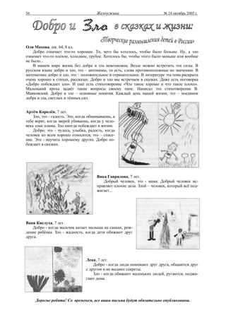 56                                     Жемчужина                          № 24 октябрь 2005 г.




Оля Махова, шк. 64, 8 кл.
    Добро означает что-то хорошее. То, чего бы хотелось, чтобы было больше. Ну, а зло
означает что-то плохое, холодное, грубое. Хотелось бы, чтобы этого было меньше или вообще
не было...
    В нашем мире жизнь без добра и зла невозможна. Везде можно встретить эти силы. В
русском языке добро и зло, это – антонимы, то есть, слова противоположные по значению. В
математике добро и зло, это – положительное и отрицательное. В литературе эта тема раскрыта
очень хорошо в стихах, рассказах. Добро и зло мы встречаем в сказках. Даже есть поговорка
«Добро побеждает зло». И ещё есть стихотворение «Что такое хорошо и что такое плохо».
Маленький кроха задаёт такие вопросы своему папе. Написал это стихотворение В.
Маяковский. Добро и зло – основные понятия. Каждый день нашей жизни, это – поединок
добра и зла, светлых и тёмных сил.


Артём Королёв, 7 лет.
    Зло, это - гадость. Это, когда обманываешь, а
тебе верят, когда зверей убиваешь, когда у чело-
века злые планы. Зло иногда побеждает в жизни.
    Добро, это - чудеса, улыбка, радость, когда
человек ко всем хорошо относится, это – спасе-
ние. Это - научить хорошему других. Добро по-
беждает в сказках.




                                       Вика Гаврилова, 7 лет.
                                          Добрый человек, это - мама. Добрый человек ис-
                                       правляет плохие дела. Злой – человек, который всё под-
                                       жигает...




Ваня Кислуха, 7 лет.
   Добро - когда мальчик катает малыша на санках, рож-
дение ребёнка. Зло - жадность, когда дети обижают друг
друга.




                                 Лена, 7 лет.
                                     Добро - когда люди понимают друг друга, общаются друг
                                 с другом и не выдают секреты.
                                     Зло - когда обижают маленьких людей, ругаются, поджи-
                                 гают дома.




     Дорогие ребята! Со временем, все ваши письма будут обязательно опубликованы.
 