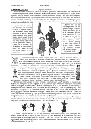 № 24 октябрь 2005 г.                   Жемчужина                                           57

УГОЛОК РОДИТЕЛЕЙ                  Дорогие родители!
    Как объяснить малышам, в каком виде можно приходить в храм Божий, и в каком нельзя?
Учитывая современные нравы молодёжи, каждому ясно, что это - задача не из лёгких. Но как
обычно, иногда бывает легче показать детям наглядный пример, чем что-либо говорить.
Поэтому предлагаем вам в помощь картинки, где достаточно ясно показано, как приблизи-
тельно должны выглядеть девочки, подростки или взрослые девушки. А вот примеров того,
что в храме попросту недопустимо, мы даже не приводим: к сожалению, такое безобразие
встречается на каждом шагу...
                                                                   Почти что все де-
     Даже самые малень-
                                                               вочки красивые или по-
  кие девочки не должны
                                                               крайней мере славные.
  надевать в церковь слиш-
                                                               Но Богом-данная красо-
  ком короткие юбки или
                                                               та в человеке должна
  кофточки с очень боль-
                                                               быть скромной. От это-
  шим вырезом, или пока-
                                                               го красота ничего не
  зывать свои голые бока,
                                                               теряет. А вот бесстыд-
  животики и спинку (в та-
                                                               ство, напротив, – оно не
  ком виде даже взрослым
                                                               только сводит красоту
  нельзя приходить в храм).
                                                               на нет, оно сплошь и
  Кроме того, одежда не
                                                               рядом делает девочку
  должна быть прозрачной,
                                                               или женщину уродли-
  иначе под такие блузки
                                                               вой, а со временем –
  или юбки нужно что-то
                                                               и просто скучной.
  надевать...


                Мальчики-подростки также должны приходить в храм в длинных брюках. В
            самом деле, они уже не малыши, которым ещё простительно, идя в церковь, наде-
           вать коротенькие штанишки. И ещё: к счастью, это бывает редко, но всё же нет-нет,
            да приходится видеть, что мальчики лет 8-10 приходят в храм, простите, не всегда
опрятные - с пятнами на «майках» и в «тонгах», то есть, в уличных шлёпанцах. Вероят-
но, кто-то из них гонял утром мяч, а потом, выходя из дома, очень спешил...
             Дорогие маленькие футболисты! Это хорошо, что вы занимаетесь спор-
          том. Но если вы, возвращаясь ранним утром с футбола, идёте потом к Литур-
          гии, то постарайтесь помнить, что в храм надо приходить аккуратными.
          Поэтому - проверяйте, чтобы на вашей одежде не было следов мяча. Дру-
              гими словами: если нужно, берите с собой в запас выходную одежду, или
             хоть как-то приведите себя в порядок. И пусть о ваших победах в спорте
рассказывают наградные ленты, грамоты, кубок или - ваш счастливый вид...
    Кто из вас, ребята, видел русского богатыря в неряшливом виде? Такой бы не одолел Змея
Горыныча, уж будьте в том уверены! А о том, что ни одна принцесса не пошла бы за него
замуж, и говорить не приходится... Кстати, о принцессах. Кто из вас, девочки, видел Золушку с
безобразно-голыми боками или животом, модно-лохматую? Или Марью-Моревну, или
Василису Прекрасную? А Красная Шапочка? Вы никогда не думали, что бы могло с ней
случиться, если бы она в таком виде подошла в лесу к Волку? Он бы её съел! Да, да, - тут же, на
месте! И Медведь в сказке не стал бы с Машенькой разговаривать, а взял бы, да отшлёпал её
как следует... А потом велел бы ей пойти и одеться прилично!
    Посмотрите, как давным давно - в очень старые времена - одевались люди... Посмотрите,
какими красивыми были даже самые бедные из них... И всё только потому, что они всегда
старались выглядеть прилично и скромно – так, как им велел Бог...




   А теперь, дорогие ребята, для вас есть серьёзное занятие: возьмите и сами нарисуйте, как
нужно одеваться, когда идёте в храм. Раскрасьте свои картинки. И потом пришлите своё
художество в редакцию (не забудьте написать свой адрес), потому что в награду вы получите
маленький таинственный сюрприз. А пока, за ваши старания, предлагаем вам чудесную сказку
«Маленькая тучка» на стр. 60.
 