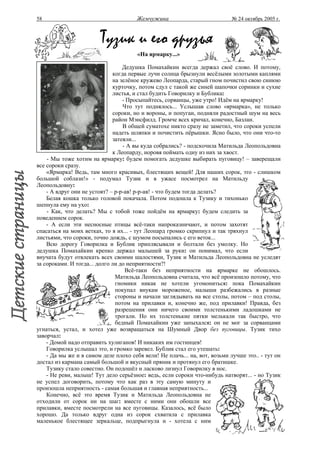 58                                     Жемчужина                           № 24 октябрь 2005 г.



                        Тузик и его друзья
                                       «На ярмарку...»

                                  Дедушка Помахайкин всегда держал своё слово. И потому,
                              когда первые лучи солнца брызнули весёлыми золотыми каплями
                              на зелёное кружево Леопарда, старый гном почистил свою синюю
                              курточку, потом сдул с такой же синей шапочки соринки и сухие
                              листья, и стал будить Говорилку и Бублика:
                                  - Просыпайтесь, сорванцы, уже утро! Идём на ярмарку!
                                  Что тут поднялось... Услышав слово «ярмарка», не только
                              сороки, но и вороны, и попугаи, подняли радостный шум на весь
                              район Мэнсфилд. Громче всех кричал, конечно, Базлан.
                                  В общей суматохе никто сразу не заметил, что сороки успели
                              надеть шляпки и почистить пёрышки. Ясно было, что они что-то
                              затеяли...
                                  - А вы куда собрались? - подскочила Матильда Леопольдовна
                              к Леопарду, норовя поймать одну из них за хвост.
    - Мы тоже хотим на ярмарку: будем помогать дедушке выбирать пуговицу! – заверещали
все сороки сразу.
    «Ярмарка! Ведь, там много красивых, блестящих вещей! Для наших сорок, это - слишком
большой соблазн!» - подумал Тузик и в ужасе посмотрел на Матильду
Леопольдовну:
    - А вдруг они не устоят? – р-р-ав! р-р-ав! - что будем тогда делать?
    Белая кошка только головой покачала. Потом подошла к Тузику и тихонько
шепнула ему на ухо:
    - Как, что делать? Мы с тобой тоже пойдём на ярмарку: будем следить за
поведением сорок.
    - А если эти несносные птицы всё-таки напроказничают, и потом захотят
спасаться на моих ветках, то я их... - тут Леопард громко скрипнул и так тряхнул
листьями, что сороки, точно дождь, с шумом посыпались с его веток...
    Всю дорогу Говорилка и Бублик приплясывали и болтали без умолку. Но
дедушка Помахайкин крепко держал малышей за руки: он понимал, что если
внучата будут отвлекать всех своими шалостями, Тузик и Матильда Леопольдовна не уследят
за сороками. И тогда... долго ли до неприятности?!
                                   Всё-таки без неприятности на ярмарке не обошлось.
                               Матильда Леопольдовна считала, что всё произошло потому, что
                               гномики никак не хотели угомониться: пока Помахайкин
                               покупал внукам мороженое, малыши разбежались в разные
                               стороны и начали заглядывать на все столы, потом – под столы,
                               потом на прилавки и, конечно же, под прилавки! Правда, без
                               разрешения они ничего своими толстенькими ладошками не
                               трогали. Но их толстенькие пятки мелькали так быстро, что
                               бедный Помахайкин уже запыхался: он не мог за сорванцами
угнаться, устал, и хотел уже возвращаться на Шумный Двор без пуговицы. Тузик тихо
заворчал:
    - Домой надо отправить хулиганов! И никаких им гостинцев!
    Говорилка услышал это, и громко заревел. Бублик стал его утешать:
    - Да мы же и в самом деле плохо себя вели! Не плачь... на, вот, возьми лучше это.. - тут он
достал из кармана самый большой и вкусный пряник и протянул его братишке.
    Тузику стало совестно. Он подошёл и ласково лизнул Говорилку в нос.
    - Не реви, малыш! Тут дело серьёзное: ведь, если сороки что-нибудь натворят... - но Тузик
не успел договорить, потому что как раз в эту самую минуту и
произошла неприятность - самая большая и главная неприятность...
    Конечно, всё это время Тузик и Матильда Леопольдовна не
отходили от сорок ни на шаг: вместе с ними они обошли все
прилавки, вместе посмотрели на все пуговицы. Казалось, всё было
хорошо. Да только вдруг одна из сорок схватила с прилавка
маленькое блестящее зеркальце, подпрыгнула и - хотела с ним
 