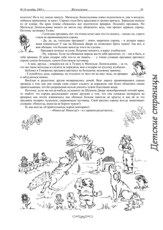 № 24 октябрь 2005 г.                   Жемчужина                                            59

взлететь! Но в эту самую минуту Матильда Леопольдовна ловко подскочила и, уже в воздухе,
поймала проказницу за хвост. Сорока стала бить крыльями и громко кричать. Зеркальце выпало
из её клюва. На крик птицы сбежались все посетители ярмарки. Подошёл продавец. Но
Матильда Леопольдовна ничего не могла ему объяснить: ведь, она крепко держала сороку.
Поэтому заговорил Тузик:
                - Господин продавец, вот эта птица хочет вам что-то сказать, - сказал он, строго
            глядя на провинившуюся сороку.
                - Да, да, да, господин продавец! - опять закричала сорока, - я должна перед
            вами извиниться! У нас на Шумном Дворе не позволяют брать чужое! Так вот, я
            вам обещаю, что больше никогда этого не сделаю...
                Продавец почесал за ухом. Подумал немного, и вдруг улыбнулся:
                - Ну, хорошо. Если ты обещаешь впредь вести себя прилично, то – так и быть, я
тебя прощаю. И даже подарю тебе что-то на память... – с этими словами продавец протянул
сороке самую большую, самую блестящую пуговицу.
    – А вам, друзья, - повернулся он к Тузику и Матильде Леопольдовне, - за то,
что вы такие молодцы и следите за порядком, вам я подарю по кусочку колбаски...
    Бублику и Говорилке продавец протянул по большому медовому прянику.
    - Слушайтесь деда, сорванцы, не отходите от него ни на шаг: ведь, на ярмарке
и заблудиться можно.
    Весёлые и радостные друзья возвращались домой. Всю дорогу провинившаяся сорока
трещала о том, как она теперь сама станет следить за порядком, как будет объяснять своим
приятельницам, что без разрешения нельзя уносить чужие блестящие вещи.
    Поэтому, если вы когда-нибудь услышите на Шумном Дворе невообразимый птичий крик,
то знайте: это сорока рассказывает своим друзьям о том, что она однажды натворила на
ярмарке; как потом извинялась; как обещала больше никогда не красть; и как ей за это
продавец подарил чудесную, сверкающую пуговицу. Свой рассказ сорока всегда заканчивает
словами: «Никогда, никогда не берите чужое!»
    И, как всегда, её приятельницы хором повторяют:
                        - «Никогда! Никогда!» - и с криком разлетаются...
 