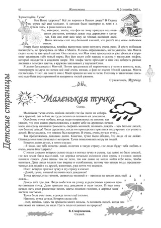 60                                   Жемчужина                          № 24 октябрь 2005 г.

Здравствуйте, Тузик!
            Как Ваше здоровье? Всё ли хорошо в Вашем дворе? В Сиднее
       по утрам всё ещё холодно. А сегодня было пасмурно и, хотя я и
         гуляла днём, я рано пошла в дом.
                  Вы, наверное, знаете, что феи на зиму прячутся под опав-
                   шими листьями, которые лежат под деревьями и куста-
                     ми. Там они спят всю зиму до тёплых весенних дней.
                    Наши жильцы спят под большой азалией, что растёт под моим любимым
                   окном.
    Вчера было воскресенье, хозяйка выпустила меня погулять очень рано. Я сразу побежала
посмотреть, не проснулись ли Мая и Минта. Я очень обрадовалась, когда увидела, что Минта
сидит на ветке цветущей азалии. Она сказала, что Мая тоже проснулась и уже убежала к порт-
нихе заказывать себе новый наряд. Все феи шьют себе наряды в салоне у маленьких эльфов,
который находится в соседнем дворе. Эти эльфы часто приходят в наш сад собирать разные
листики и лепестки цветов, а кружева заказывают у паучихи Сони.
    Я долго беседовала с Минтой. Потом предложила ей переночевать у меня в комнате, ведь,
температура воздуха по ночам всё ещё очень низкая, а феи не имеют тёплой одежды. Минта
согласилась. И вот, на закате они с Маей пришли ко мне в гости. Поэтому я заканчиваю пись-
мо: надо быть гостеприимной и накормить гостей ужином.
                                                                    С уважением, Мурочка.




                                           Сказка.

    Маленькая тучка очень любила людей: где бы люди ни собира-
лись группой, она сейчас же туда спешила и поливала их дождиком...
    Ососбенно тучка любила, когда люди отправлялись на пикник: как
увидит, что они славно расположились и жарят себе на дровяных печках
мясо, она сразу начинала громыхать, сверкать молнией, поливать дождём – чем больше людей,
тем больше дождя! Люди сердились, когда им приходилось прятаться под укрытие или уезжать
домой. Возмущались, что пикник был испорчен. И очень, очень ругали тучку...
    Так продолжалось довольно долго. Конечно, тучке было обидно, что люди её не любят.
Однажды она повстречалась с ветерком. Тучка пожаловалась ветру на людей.
    Ветерок долго думал, а потом сказал:
    - Я знаю, как тебе помочь: давай, полетим в такую страну, где люди будут тебя любить и
очень, очень благодарить!
    С этими словами ветерок сильно подул и погнал тучку в страну, где давно не было дождей,
где вся земля была высохшей, где деревья печально склонили свои кроны и головки цветов
поникли совсем. Даже птицы там не пели, так как давно не могли найти себе воды, чтобы
напиться. Даже люди ходили там хмурые и озлобленные, потому что запасы воды, предназна-
ченные для людей и их друзей, животных, уже почти что иссякли.
    И вот, ветерок пригнал тучку в эту страну и сказал:
    - Давай, тучка, начинай поливать всех дождиком!
    Тучка громыхнула громом, сверкнула молнией и - пролила на землю силь-ный
дождь...
    Дождь шёл три дня. Люди выбегали на улицу и радостными криками при-
ветствовали тучку. Дети прыгали под дождиком и пели песни. Птицы тоже
начали петь свои радостные песни, цветы подняли головки, а деревья заше-
лестели листьями...
    Тучка была счастлива, и дождь полил ещё сильнее.
    Наконец, тучка устала. Ветерок сказал ей:
    - Вот, видишь, здесь ты принесла много пользы. А поливать людей, когда они
выезжают на пикник, не надо. Пусть люди отдыхают на природе!
                                     В. Сморчевская.
                                         Сидней.
 