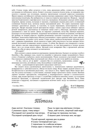 № 24 октябрь 2005 г.                 Жемчужина                                           7

небо. Солнце теперь зябко кутается в тучи, лишь временами робко, словно из-за портьеры,
поглядывая на поблекшую землю. Ближе к полудню слышатся вздохи ветра, он порывами про-
носится в вышине над оголенным, насквозь пропитанным холодной сыростью осинником.
Яркую окраску сентябрьского пейзажа сменила палитра сдержанных серых тонов. Перешагивая
наполненные водой рвы, Вы выбираетесь из чащи на открытое пространство. Впереди - черный
простор безжизненного картофельного поля под пасмурным, безнадежно унылым небом перед
покровом. Дымка тумана, ползущая от высоких, сторожащих опушки рощ елей к отливающей
оловянным блеском воде, затопила низину неподвижной реки. Это сырое оцепенение вдруг
начинает дополняться дождем, то хлестким, то нудно моросящим, непостижимым в своих
причудах. Щедро насыщая влагой пространство вокруг, тонкие струи воды взбивают зеркало
речной поверхности, растекаются по вощеным лапам елей и, обессилев, крупными каплями
скатываются с хвои на землю. Дождь не нарушает уединения, когда Вы, накинув капюшон,
блуждаете по излучинам тропинок, осененным молчаливыми лесными истуканами, или бредете
без разбору по мокрой поросли, загребая резиновыми сапогами стонущую под ними листву.
Наоборот, монотонное бормотанье обильно сыплющейся с серого войлока небес влаги действу-
ет успокаивающе, заглушает суету жизни. Скоро дождь сменится беззвучными «белыми муха-
ми» - первыми снежинками, земля оденется в саван, небо очиститься и на нем заиграет болез-
ненной желтизной остывающее низкое солнце. А сейчас Вы бредете под изморосью и пытае-
тесь придать мыслям определенную направленность, но они расплываются в пелене мелких
брызг, так и не создав ясного образа. Звучный голос возвращает Вас к прозаичной действи-
тельности и Вы не сразу осознаете где находитесь:
    – Ю олрайт?
    Шум осеннего дождя сменяется журчащими струями фонтана, бьющего из центра голубого
бассейна, а Вы, прикрыв глаза, сидите на скамейке в городском сквере тасманийского Лансе-
стона и блаженно улыбаетесь своим воспоминаниям. Рядом склонился участливый господин.
Ему показался странным Ваш излучающий свет облик и он уже готов прийти на помощь.
    – О, йес, тенк ю, ай эм файн! - спешите Вы его успокоить, выщелкивая, словно
вишневые косточки, английские слова, бесподобные в своей краткости.
    – О кей, – удовлетворяется прохожий и продолжает свой путь.
    Вы глядите вслед удаляющемуся джентльмену и, окончательно стряхнув задумчивость,
возвращаетесь к действительности, обводя взглядом сквер. Исчез мираж далекой юности с ее
беззаботностью и житейскими радостями, - все кануло в Лету. Прямо перед Вами звенит фон-
тан, без успеха состязаясь с гулом машин, снующих вокруг крохотного оазиса зелени. Вековые
деревья затеняют пространство, отвоеванное у патриархального городка и ослепительного
солнца, даря людям прохладу и отдых. С клумб Вам улыбаются анютины глазки, а в отдалении
виднеется бронзовая, в скромный человеческий рост фигура сэра Вильяма Расса Пажа
(новатора в хирургии), застывшая в сдержанном величии своих заслуг на каменных ступенях
вечности...
 Сентябрь 2004 г.                                                        О. и Т. Киреевы.
                                                                         (Россия). Тасмания.
  Не будь навязчив, чтобы не оттолкнули тебя,
  и не слишком удаляйся, чтобы не забыли тебя.




Сады молчат. Унылыми глазами,               Лишь ты один над мёртвыми степями
С унынием в душе, гляжу вокруг:             Таишь, мой тополь, смертный свой недуг
Последний лист размётан под ногами,         И трепеща по-прежнему листами,
Последний лучезарный день потух!            О вешних днях лепечешь мне, как друг.

                        Пускай мрачней, мрачнее дни за днями
                        И осени тлетворный веет дух, -
                        С подъятыми ты к небесам ветвями
                        Стоишь один и помнишь тёплый юг.                 А.А. Фет.
 