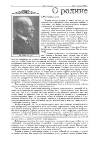8                                      Жемчужина                           № 24 октябрь 2005 г.




                                     2. Обретение родины.
                                         Человек находит родину не просто инстинктом, но
                                     инстинктивно укоренённым духом, и имеет её любовью. А
                                     это означает, что вопрос о родине разрешается в порядке
                                     самопознания и добровольного избрания.
                                         Можно принудительно и формально причислить че-
                                     ловека или целое множество людей к какому-нибудь го-
                                     сударству. Можно наказывать и казнить людей за фор-
                                     мально совершённую измену. Но заставить человека лю-
                                     бить какую-нибудь «страну», как свою родину, или быть
                                     националистом чужой нации - невозможно. Любовь воз-
                                     никает сама, а если она сама не возникает, то её не будет;
                                     она не вынудима, она есть дело свободы, внутренней сво-
                                     боды человеческого самоопределения.
                                         Но этого мало. Она есть дело духовной свободы, до-
                                     бровольного, духовного самоопределения. Как это пони-
                                     мать?
                                         Установим прежде всего, что природные, историчес-
         И.А. ИЛЬИН 1883-1954        кие, кровные и бытовые связи, которые сами по себе
                                     могут и не указывать человеку его родину, могут и
должны приобретать то духовное значение, которое делает их достойным предметом патрио-
тической любви. Тогда они наполняются внутренним, священным значением, ибо человек
воспринимает через них как бы тело или жилище, или колыбель, или орудие и средство, или
материал для духа, для своего духа, но не только для своего: для духа своих предков и своего
народа. Все перечисленные нами внешние условия жизни становятся тогда верным знаком
национального духа и необходимым ему материалом. Вот почему русскому сердцу не милы
степи Пампасов и тундры Канады, но малороссийские степи и архангельские тундры могут
заставить его сердце забиться. Не кровь сама по себе решает вопрос о родине, а кровь как
воплотительница и носительница духовной традиции. Не территория священна и неприкосно-
венна, ибо императорская Россия уступила добровольно Аляску и никто не видел в этом
позора, но территория, необходимая для расцвета русской национальной духовной культуры,
всегда будет испытываться русскими патриотами как священная и неприкосновенная.
    Итак, вопрос решается инстинктивно укоренёнными духом и любовью: духовной любовью
или, точнее и полнее, - любовью к национальному духу.
    Так, для истинного патриотизма характерна не простая приверженность к внешней обста-
новке и к формальным признакам быта, но любовь к духу, укрывающемуся в них и являюще-
муся через них, к духу, который их создал, выработал, выстрадал или наложил на них свою
печать. Важно не «внешнее», само по себе, а «внутреннее», не видимость, а сокровенная и
явленная сущность. Важно то, что именно любится в любимом и за что оно любится. И вот,
истинным патриотом будет тот, кто обретает для своего чувства предмет действительно стоя-
щий самоотверженной любви и служения, предмет, который прежде всего «по хорошему мил»,
а потом уже и «по милу хорош».
    Это можно выразить так, что истинный патриот любит своё отечество, не обычным силь-
ным пристрастием, мотивированным чисто субъективно и придающим своему предмету мни-
мую ценность («по милу хорош»): «мне нравится моя родина, значит, она для меня и хороша».
Он любит её духовною, зрячею любовью; не только любит, но ещё утверждает совершенство
любимого: «моя родина прекрасна, на самом деле прекрасна – перед лицом Божиим; как же
мне не любить её?!» Это значит, что истинный патриот исходит из признания действительного,
не мнимого, объективного достоинства, присущего его родине; иными словами: он любит её
духовной любовью, в которой инстинкт и дух суть едино.
    Любить родину значит любить нечто такое, что на самом деле заслуживает любви; так что
любящий её – прав в своей любви, и служащий ей – прав в своём служении; и в любви этой, и в
служении этом - он находит своё жизненное самоопределение и своё счастье. Предмет, име-
нуемый родиною, настолько сам по себе, объективно и безусловно прекрасен, что душа, на-
шедшая его, обретшая свою родину, не может не любить её...
    Человек не может не любить свою родину; если он не любит её, то это означает, что он её
не нашёл и не имеет. Ибо родина обретается именно духом, духовным гладом, волею к боже-
 