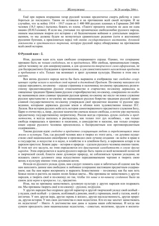 10                                   Жемчужина                           № 28 октябрь 2006 г.

    Ещё при первом вторжении татар русский человек предпочитал смерть рабству и умел
бороться до последнего. Таким он оставался и на протяжении всей своей истории. И не
случайно, что за войну 1914 – 1917 годов из 1 400 000 русских пленных в Германии 260 000
человек (18,5 проц.) пытались бежать из плена. «Такого процента попыток не дала ни одна
нация» (Н.Н.Головин). И если мы, учитывая это органическое свободолюбие русского народа,
окинем мысленным взором его историю с её бесконечными войнами и длительным закрепо-
щением, то мы должны будем не возмутиться сравнительно редкими (хотя и жестокими)
русскими бунтами, а преклониться перед той силою государственного инстинкта, духовной
лояльности и христианского терпения, которую русский народ обнаруживал на протяжении
всей своей истории.

О Русской идее - 2.
    Итак, русская идея есть идея свободно созерцающего сердца. Однако, это созерцание
призвано быть не только свободным, но и предметным. Ибо свобода, принципиально говоря,
даётся человеку не для саморазнуздания, а для органически-творческого само-оформления, не
для беспредметного блуждания и произволения, а для самостоятельного нахождения предмета
и пребывания в нём. Только так возникает и зреет духовная культура. Именно в этом она и
состоит.
    Вся жизнь русского народа могла бы быть выражена и изображена так: свободно созер-
цающее сердце искало и находило свой верный и достойный Предмет. По-своему находило его
сердце юродивого, по-своему – сердце странника и паломника; по-своему предавалось религи-
озному предметовидению русское отшельничество и старчество; по-своему держалось за
священные традиции Православия русское старообрядчество; по-своему, совершенно по особо-
му вынашивала свои славные традиции русская армия; по-своему же несло тягловое служение
русское крестьянство и по-своему же вынашивало русское боярство традиции русской право-
славной государственности; по-своему утверждали своё предметное видение те русские пра-
ведники, которыми держалась русская земля и облики коих художественно показал Н.С.
Лесков. Вся история русских войн есть история самоотверженного предметного служения Богу,
Царю и отечеству; а, напр., русское казачество сначала искало свободы, а потом уже научилось
предметному государственному патриотизму. Россия всегда строилась духом свободы и пред-
метности, и всегда шаталась и распадалась, как только этот дух ослабевал, - как только
свобода извращалась в произвол и посягание, в самодурство и насилие, как только созерца-
ющее сердце русского человека прилеплялось к беспредметным или противопредметным
содержаниям...
    Такова русская идея: свободно и предметно созерцающая любовь и определяющаяся этим
жизнь и культура. Там, где русский человек жил и творил из этого акта, - он духовно осуще-
ствлял своё национальное своеобразие и производил свои лучшие создания - во всём: в праве и
в государстве, в искусстве и в науке, в хозяйстве и в семейном быту, в церковном алтаре и на
царском престоле. Божии дары – история и природа – сделали русского человека именно таким.
В этом нет его заслуги, но этим определяется его драгоценная самобытность в сонме других
народов. Этим определяется и задача русского народа: быть таким со всей возможной полнотой
и творческой силой, блюсти свою духовную природу, не соблазняться чужими укладами, не
искажать своего духовного лица искусственно пересаживаемыми чертами и творить свою
жизнь и культуру именно этим духовным актом.
    Исходя из русского уклада души, нам следует помнить одно и заботиться об одном: как бы
нам наполнить данное нам свободное и любовное созерцание настоящим предметным содержа-
нием; как бы нам верно воспринять и выразить Божественное – по-своему; как бы нам петь
Божьи песни и растить на наших полях Божьи цветы... Мы призваны не заимствовать у других
народов, а творить своё и по-своему; но так, чтобы это наше и по-нашему созданное было на
самом деле верно и прекрасно, т.е., предметно.
    Итак, мы не призваны заимствовать духовную культуру у других народов или подражать
им. Мы призваны творить своё и по-своему: - русское, по-русски.
    У других народов был издревле другой характер и другой творческий уклад: свой особый –
у иудеев, свой особый – у греков, особливый у римлян, иной у германцев, иной у галлов, иной у
англичан. У них другая вера, другая «кровь в жилах», другая наследственность, другая приро-
да, другая история. У них свои достоинства и свои недостатки. Кто из нас захочет заимствовать
их недостатки? – Никто. А достоинства нам даны и заданы наши собственные. И когда мы
сумеем преодолеть свои национальные недостатки, - совестью, молитвою, трудом и воспита-
 
