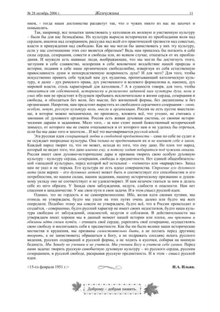 № 28 октябрь 2006 г.                 Жемчужина                                          11

нием, - тогда наши достоинства расцветут так, что о чужих никто из нас не захочет и
помышлять.
    Так, например, все попытки заимствовать у католиков их волевую и умственную культуру
– были бы для нас безнадёжны. Их культура выросла исторически из преобладания воли над
сердцем, анализа над созерцанием, рассудка над всей его практической трезвости над совестью,
власти и принуждения над свободою. Как же мы могли бы заимствовать у них эту культуру,
если у нас соотношение этих сил является обратным? Ведь нам пришлось бы погасить в себе
силы сердца, созерцания, совести и свободы или, во всяком случае, отказаться от их преобла-
дания. И неужели есть наивные люди, воображающие, что мы могли бы достигнуть этого,
заглушив в себе славянство, искоренив в себе вековечное воздействие нашей природы и
истории, подавив в себе наше органическое свободолюбие, извергнув из себя естественную
православность души и непосредственную искренность духа? И для чего? Для того, чтобы
искусственно привить себе чуждый нам дух иудаизма, пропитывающий католическую куль-
туру, и далее - дух римского права, дух умственного и волевого формализма и, наконец, дух
мировой власти, столь характерный для католиков..? А в сущности говоря, для того, чтобы
отказаться от собственной, исторически и религиозно заданной нам культуры духа, воли и
ума: ибо нам не предстоит в будущем пребывать исключительно в жизни сердца, созерцания и
свободы, и обходиться без воли, без мысли, без жизненной формы, без дисциплины и без
организации. Напротив, нам предстоит вырастить из свободного сердечного созерцания – свою,
особую, новую, русскую культуру воли, мысли и организации. Россия не есть пустое вместили-
ще, в которое можно механически, по произволу, вложить всё, что угодно, не считаясь с
законами её духовного организма. Россия есть живая духовная система, со своими истори-
ческими дарами и заданиями. Мало того, - за нею стоит некий божественный исторический
замысел, от которого мы не смеем отказываться и от которого нам и не удалось бы отречься,
если бы мы даже того и захотели... И всё это выговаривается русской идеей.
    Эта русская идея созерцающей любви и свободной предметности – сама по себе не судит и
не осуждает инородные культуры. Она только не предпочитает их и не вменяет себе в закон.
Каждый народ творит то, что он может, исходя из того, что ему дано. Но плох тот народ,
который не видит того, что дано именно ему, и потому ходит побираться под чужими окнами.
Россия имеет свои духовно-исторические дары и призвана творить свою особую духовную
культуру - культуру сердца, созерцания, свободы и предметности. Нет единой общеобязатель-
ной «западной культуры», перед которой всё остальное – «темнота» или «варварство». Запад
нам не указ и не тюрьма. Его культура не есть идеал совершенства. Строение его духовного
акта (или вернее – его духовных актов) может быть и соответствует его способностям и его
потребностям, но нашим силам, нашим заданиям, нашему историческому призванию и душев-
ному укладу оно не соответствует и не удовлетворяет. И нам незачем гнаться за ним и делать
себе из него образец. У Запада свои заблуждения, недуги, слабости и опасности. Нам нет
спасения в западничестве. У нас свои пути и свои задачи. И в этом смысл русской идеи.
    Однако, это не гордость и не самопревознесение. Ибо, желая идти своими путями, мы
отнюдь не утверждаем, будто мы ушли на этих путях очень далеко или будто мы всех
опередили. Подобно этому мы совсем не утверждаем, будто всё, что в России происходит и
создаётся, - совершенно, будто русский характер не имеет своих недостатков, будто наша куль-
тура свободна от заблуждений, опасностей, недугов и соблазнов. В действительности мы
утверждаем иное: хороши мы в данный момент нашей истории или плохи, мы призваны и
обязаны идти своим путём, - очищать своё сердце, укреплять своё созерцание, осуществлять
свою свободу и воспитывать себя к предметности. Как бы ни были велики наши исторические
несчастия и крушения, мы призваны самостоятельно быть, а не ползать перед другими;
творить, а не заимствовать; обращаться к Богу, а не подражать соседям; искать русского
видения, русских содержаний и русской формы, а не ходить в кусочки, собирая на мнимую
бедность. Мы Западу не ученики и не учителя. Мы ученики Богу и учителя себе самим. Перед
нами задача: творить русскую самобытную духовную культуру – из русского сердца, русским
созерцанием, в русской свободе, раскрывая русскую предметность. И в этом - смысл русской
идеи.

<15-го февраля 1951 г.>                                                        И.А. Ильин.




                                 Доброму – добрая память.
 