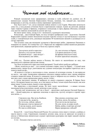 12                                  Жемчужина                          № 28 октябрь 2006 г.




              Честное моё человеческое...
    Ровный глуховатый голос завораживает, втягивая в глубь событий тех далёких лет. Я
внимательно слушаю Евгения Кирилловича Кохана, понимая, что, каждый раз, мысленно
возвращаясь в детство, он вновь и вновь переживает пройденное...
    Ему было всего 7 лет, когда немецкие войска вошли в село Сураж. Факелами вспыхнули
дома тех, у кого родные и близкие были в партизанских отрядах. Самих же жителей, проведя
через тюрьмы Суража и Брянска, отправили в концлагерь в город Дершау (Польша), который
стал местом тяжёлых испытаний на долгие три года.
    Их взяли троих: маму, сестру и его - маленького, худенького мальчишку.
    Концлагерь... двухэтажный барак, на полу которого разбросано сено – подстилки. Евгений
Кириллович хорошо помнит бесконечно-сосущее чувство голода от пустой баланды и кусочка
хлеба, и электрическую печь, уносящую ежедневно 50 человеческих жизней и сделавшую его и
сестру сиротами.
    Так остались одни два маленьких человечка в брезентовых робах, деревянных башмаках и
номерами на спинах. Его номер был «27». Взрослым же цифровое клеймо выжигали раскалён-
ной проволокой, запрещая кричать от боли под страхом смерти.

         Там мучили детей и взрослых -               Ах, как хотелось из барака,
         Пытали, в ход пустив штыки.                 Где крысы рыскали в углах,
         И свежий воздух – даже воздух! –            На фрицев кинуться в атаку
         Нам выдавали, как пайки...                  В своих проклятых кандалах...

    1945 год... Русские войска вошли в Польшу. Но никто из заключённых не знал, чем
закончится их страшная трёхлетняя эпопея.
    Это была поздняя ночь перед жестокой расправой. Тихий шёпот разбудил ребёнка:
    - Женя, подползи ко мне! – еле слышно подозвал старик, сосед по бараку. – Слушай меня
внимательно: завтра будут уничтожены все уздники концлагеря; постарайся спрятаться сам и
помоги своей сестре...
    «Я подполз к сестре и, подтолкнув к стене, засыпал её остатками соломы. А сам вернулся
на место... как вдруг неожиданно взрывным осколком снаряда выбило окно, сразив намертво
стоящего напротив немца. Я подполз к лежащему трупу и забрался под его шинель. Так проле-
жал весь день, слыша прощальные крики, вопли, стоны...
    А потом наступила тишина. Я выбрался из своего страшного укрытия. В бараке было
пусто. Осторожно вышел на улицу, но и там никого не было, только вдали было видно, как шли
наши танки. Сделав подкоп, вышел к ним навстречу.
    Мы вернулись в опустевший лагерь. Из пяти тысяч заключённых – в живых осталась
маленькая кучка измученных людей, включая и мою сестру...
    - Честное моё человеческое, всё так и было! – продолжал свой рассказ Евгений Кирилло-
вич. – Домой вернулись на заросшее пепелище и сиротство, пустоту которого я пронёс через
всю жизнь...»

         Стреляли в нас. Нас жгли, бомбили.          Нам снились солнечные дали
         А нам расти бы, да расти...                 Без боли, пепла, без войны...
         Ну что ж вы, лебеди, забыли                 И не могли мы наглядеться
         На крыльях счастье принести?                На сень лесов, на ширь полей...
         А мы вас ждали, долго ждали,                Война, война, отдай нам детство!
         Не зная за собой вины.                      Верни прекрасных лебедей!

    Кохан Е.К. – член Союза Писателей России. Его детские стихи знают и читают, улыбаясь и
грустя вместе с ним. Серьёзными становятся детские лица, когда он приходит на встречи в
школы и библиотеки; внимательно слушает притихшая аудитория; они верят каждой строчке
его поэзии...
    А это – большое счастье для поэта.

                                                                           Ирина Лобода.
                                  И правда тонет, коли                         Хабаровск.
                                   золото всплывает.
 