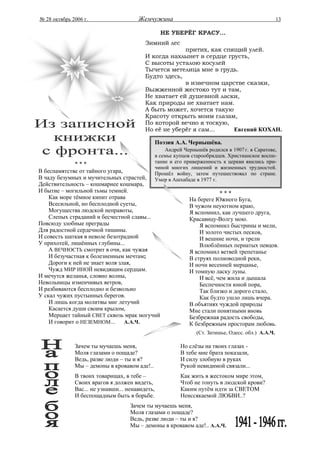 № 28 октябрь 2006 г.                   Жемчужина                                                     13

                                                   НЕ УБЕРЁГ КРАСУ...
                                          Зимний лес
                                                       притих, как спящий улей.
                                          И когда нахлынет в сердце грусть,
                                          С высоты усталою косулей
                                          Тычется метелица мне в грудь.
                                          Будто здесь,
                                                       в извечном царстве сказки,
                                          Выжженной жестоко тут и там,
                                          Не хватает ей душевной ласки,
                                          Как природы не хватает нам.
                                          А быть может, хочется такую
                                          Красоту открыть моим глазам,
                                          По которой вечно я тоскую,
                                          Но её не уберёг я сам...    Евгений КОХАН.

                                                 Поэзия А.А. Чернышёва.
                                                     Андрей Чернышёв родился в 1907 г. в Саратове,
                                                 в семье купцов старообрядцев. Христианское воспи-
              ***                                тание и его приверженность к церкви явились при-
                                                 чиной многих лишений и жизненных трудностей.
В беспамятстве от тайного угара,                 Прошёл войну, затем путешествовал по стране.
В чаду безумных и мучительных страстей,          Умер в Ашхабаде в 1977 г.
Действительность – кошмарнее кошмара,
И бытие – могильной тьмы темней.                                          ***
    Как море тёмное кипит отрава                              На береге Южного Буга,
    Всесильной, но бесплодной суеты,                          В чужом неуютном краю,
    Могущества людской неправоты,                             Я вспомнил, как лучшего друга,
    Слепых страданий и бесчестной славы...                    Красавицу-Волгу мою.
Повсюду злобные преграды                                          Я вспомнил быстрины и мели,
Для радостной сердечной тишины.                                   И золото чистых песков,
И совесть шаткая в неволе безотрадной                             И вешние ночи, и трели
У прихотей, лишённых глубины...                                   Влюблённых пернатых певцов.
    А ВЕЧНОСТЬ смотрит в очи, как чужая                       Я вспомнил ветвей трепетанье
    И безучастная к болезненным мечтам;                       В струях полноводной реки,
    Дороги к ней не знает воля злая,                          И ночи весенней мерцанье,
    Чужд МИР ИНОЙ невидящим сердцам.                          И томную ласку луны.
И мечутся желанья, словно волны,                                  И всё, чем жила и дышала
Невольницы изменчивых ветров,                                     Беспечности юной пора,
И разбиваются бесплодно и безвольно                               Так близко и дорого стало,
У скал чужих пустынных берегов.                                   Как будто ушло лишь вчера.
    И лишь когда молитвы миг летучий                          В объятиях чуждой природы
    Касается души своим крылом,                               Мне стали понятными вновь
    Мерцает тайный СВЕТ сквозь мрак могучий                   Безбрежная радость свободы,
    И говорит о НЕЗЕМНОМ...      А.А.Ч.                       К безбрежным просторам любовь.
                                                                 (Ст. Затишье, Одесс. обл.) А.А.Ч.

              Зачем ты мучаешь меня,                       Но слёзы на твоих глазах -
              Моля глазами о пощаде?                       В тебе мне брата показали,
              Ведь, разве люди – ты и я?                   И силу злобную в руках
              Мы – демоны в кровавом аде!..                Рукой невидимой связали...
              В твоих товарищах, в тебе –                  Как жить в жестоком мире этом,
              Своих врагов я должен видеть,                Чтоб не тонуть в людской крови?
              Вас... не узнавши... ненавидеть,             Каким путём идти за СВЕТОМ
              И беспощадным быть в борьбе.                 Неиссякаемой ЛЮБВИ..?
                                    Зачем ты мучаешь меня,
                                    Моля глазами о пощаде?
                                    Ведь, разве люди – ты и я?
                                    Мы – демоны в кровавом аде!.. А.А.Ч.
 
