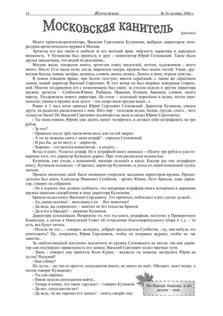 14                                    Жемчужина                           № 28 октябрь 2006 г.




                                                                                      (рассказ)

    Моего приятеля-архитектора, Василия Сергеевича Кузнекова, выбрали директором лите-
ратурно-артистического кружка в Москве.
    Артисты его все знали и любили за его весёлый нрав, твёрдость характера и дородную
внешность. У Кузнекова был приятель и друг - композитор Юрий Сатковский. Такие были
друзья закадычные, что водой не разольёшь...
    Москва жила: театралов много, артистов тоже; писателей, поэтов, художников - всего
много. После 12-и часов ночи, когда закроются театры, кружок был полон гостей. Ужин, дру-
жеская беседа, певцы, актёры, актрисы, словом, жизнь лилась. Лилось и вино, играли чувства...
    В новом изящном фраке, при белом галстуке, явился серьёзный, с таким же серьёзным
лицом, новый директор Василий Сергеевич. В этот вечер он был впервые дежурным старши-
ной. Многие поздравляли его с назначением; был ужин, за столом сидели и другие директора
кружка, артисты - Сумбатов-Южин, Рыбаков, Правдин, Климов, Бакшеев, словом, много
народу. Поздравляли нового директора. На столе – холодный поросёнок и водка, потом шам-
панское; ужины в кружке шли долго – «не скоро пили предки наши...».
    Ровно в 3 часа ночи приехал Юрий Сергеевич Сатковский. Директор Кузнеков, увидев
друга, на радостях расцеловался с ним. Шёл пир – холодная водка, балык, грузди, семга... чего
только не было! Но Василий Сергеевич посмотрел на часы и сказал Юрию Сергеевичу:
    - Ты меня извини, Юрий: уже десять минут четвёртого, я должен тебя оштрафовать на три
рубля.
    - За что?
    - Правило: после трёх часов ночи вход для гостей закрыт.
    - А ты не можешь снять с меня штраф? – спросил Сатковский.
    - И рад бы, да не могу: я – директор.
    - Хорошо, - согласился композитор, - я уплачу...
    Встал и ушёл. Уплатил штраф. Но в штрафной книге написал: - «Плачу три рубля в удосто-
верение того, что директор Кузнеков дурак». При этом расписался полностью.
    Кузнеков, уже уходя, с компанией, наскоро подошёл к кассе. Кассир дал ему штрафную
книгу. Кузнеков подписал: - «Скрепил, директор Кузнеков», и уехал со своей компанией гулять
дальше.
    Прошло несколько дней. Было назначено очередное заседание директоров кружка. Предсе-
дателем был князь Александр Иванович Сумбатов – артист Южин. Поэт Брюсов, тоже дирек-
тор, говорит на собрании:
    - Не в порядке дня должен сообщить, что шнуровая штрафная книга испорчена и дирекции
кружка нанесено оскорбление в лице директора Кузнекова.
    Брюсов подал книгу Василию Сергеевичу. Тот прочитал, побледнел и рот сделал дудкой...
    - Ах, какая скотина! – воскликнул он. – Вот животное!
    - Да ведь, вы «скрепили», - заметил не без ехидства Брюсов.
    - Да я его к барьеру! – закричал Кузнеков.
    Директора успокаивали. Неприятно то, что эта книга, штрафная, поступит в Проверочную
Комиссию, а потом в Опекунский Совет об отчислении благотворительного сбора и т.д. – то
есть, все будут читать.
    - Нельзя ли это.., - говорил, волнуясь, добрый председатель-Сумбатов, - ну, как-нибудь это
уничтожить? Ну, попросить Юрия Сергеевича, чтобы он поправил журнал, чтобы не так
заметно...
    За «неблаговидный поступок» исключить из кружка Сатковского не могли, так как дирек-
тор сам подтвердил правильность его записи. Василий Сергеевич ходил мрачнее тучи.
    - Вася, - говорил ему приятель Коля Курин, - неужели ты можешь застрелить Юрия на
дуэли? Подумай!
    - Как собаку!
    Но дуэль – не так-то просто: секундантов много, но никто не идёт. Обедают, пьют водку, а
потом говорят Кузнекову:
    - Ты сам скрепил.
    - Никак нельзя секундантов найти...
    - Теперь я понял, что такое «друзья»! – говорил Кузнеков.     По бороде Авраам, а по
    - Да вот, секундантов нет!                                          делам – хам.
    - Да ведь, ты же скрепил его запись! – опять говорят ему.
 