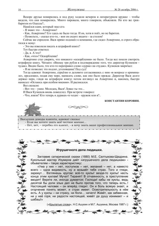 16                                  Жемчужина                          № 28 октябрь 2006 г.

    Вскоре друзья помирились и под руку ходили вечером в литературном кружке – чтобы
видели, что они помирились. Много пировали, много говорили, объясняли. Но кто же грек-
баритон из Одессы?..
    Нашёлся один, который знал его.
    - Я знаю: это – Ахвертино!
    - Как, Ахвертино? Его здесь не было тогда. И он, хотя и поёт, но не баритон.
    - Позвольте, - сказал кто-то, - вон он сидит: видите - за столом!
    Сейчас же спросили. Вася прямо подошёл к компании, где сидел Ахвертино, и строго обра-
тился к нему:
    - Это вы изволили писать в штрафной книге?
    Тот быстро ответил:
    - Да, я. А что?
    - Как, «что»? Оскорбление!
    Ахвертино стал уверять, что никакого «оскорбления» не было. Тогда все пошли смотреть
штрафную книгу. Читают: «Вношу три рубля в подтверждение того, что директор Кузнеков –
чудак». Видно было, что кто-то переправил слово «дурак» на «чудак». Кузнеков закричал:
    - Я не позволю: это подлог, уголовщина! Под суд!
    Тогда адвокат Ахвертино, серьёзно и деловито согласившись с ним «в вопросе о кримина-
ле», предложил, подав ему перо, написать слово, как оно было прежде. Директор Вася долго
держал перо, глядя на штрафную книгу; потом взглянул на Ахвертино и, наконец, быстро
написал: «Остаюсь при особом мнении». И расписался.
    Все сказали:
    - Вот это – умно. Молодец, Вася! Ловко ты это...
    И Вася Кузнеков вновь повеселел. При встрече говорил:
    - Что, взяли? Кто теперь в дураках-то ходит – кружок или я?..
                                                                КОНСТАНТИН КОРОВИН.




 Выслушав доводы клиента, адвокат сказал:
    - Если вы хотите знать моё честное мнение...
    - Нет, нет, – перебил его клиент, - я хочу знать ваше профессиональное мнение.




                            Игрушечного дела людишки.

              Заглавие сатирической сказки (1880) М.Е. Салтыкова-Щедрина.
         Кукольный мастер Изуверов даёт «игрушечного дела людишкам» -
         обывателям – такую характеристику:
              «Ума у них – нет, поступков – нет, желаний – нет, а наместо
         всего – одна видимость, ну и возьмёт тебя страх. Того и гляди,
         зарежут… Взглянешь кругом: всё-то куклы! везде-то куклы! несть
         конца этим куклам! Мучат! Тиранят! В отчаянность, в преступление
         вводят! Верите ли, иногда думается: Господи! кабы не куклы, ведь
         десятой бы доли злых дел не было против того, что теперь есть..!
         Настоящий человек – он вперёд глядит. Он и боль всякую знает, и
         огорчение понять может, и страх имеет. Осмотрительность в нём
         есть. А у куклы – ни страху, ни боли… ничего! Живёт, как забвенная,
         ни у неё горя, ни радости настоящей, живёт да душу изнимает – и
         шабаш!»
                     («Крылатые слова», Н.С.Ашукин и М.Г. Ашукина, Москва 1987 г.)
 