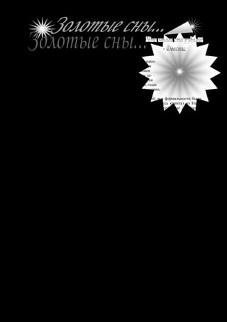 № 28 октябрь 2006 г.                 Жемчужина                                           17




К
       огда самая важная, самая несбыточная мечта Донышкова, нако-
       нец, осуществилась, и многомиллионное наследство было им
       получено, - этот тихий, застенчивый и послушный человек
стал творить сказку. Счастье было так огромно, что Донышкову за-
хотелось этим счастьем озарить весь мир и заключить в свои обьятия
всё человечество. И Донышков заторопился жить: обгонял время, годы
превращал в минуты, и что бы он ни делал – всё у него выходило удачно,
весело, широко, великодушно.
    В тот день, когда после долгих хлопот и мучительных ожиданий, все формальности были
закончены, и по распоряжению посла Северно-Американских Штатов весь капитал из Нью-
Йорка был переведён в Петербург, - в редакции большой ежедневной газеты, где Донышков
сотрудничал в качестве репортёра, ничего ещё не знали о случившемся. Не знали, потому что
Донышков ревниво скрывал от всех свою тайну, не будучи уверен в успехе. Но теперь, когда
всё уже свершилось и он стал обладателем колоссального состояния, Донышков приступил к
делу. Прежде всего он отправился в редакцию, чтобы лично заявить о своём уходе, а уж заодно
сдать заметку о самом себе...


Д    онышков, как и всегда, скромно вошёл в комнату заведующего хроникой, не торопясь
     подошёл к столу и, предварительно смахнув с лица смеющуюся радость, хотел было
поздороваться, но в этот момент заведующий поднял чёрную голову, прищурил близорукие
глаза и набросился на вошедшего с выговором:
    - Где вы, Донышков, пропадаете, чёрт вас возьми? Когда вас не надо, вы по целым дням
торчите в редакции и пачкаете бумагу, а тут три грандиозных пожара, а вас где-то черти носят!
    - Извините, Тихон Ильич, - миролюбиво улыбаясь, проговорил Донышков, - я эти дни был
очень занят. А кстати, вот вам заметочка – прочтите, и вы всё узнаете.
    Донышков протянул заведующему узенькую и длинненькую полоску бумаги, исписанную
крупным разгонистым почерком.
    Тихон Ильич поднёс заметку к чёрным глазам и прочёл:
    «Осенью прошлого года в Америке умер русский подданный Василий Донышков, прожив-
ший в Нью-Йорке 28 лет. После покойного осталось огромное состояние, оценённое в десять
миллионов рублей. Единственным наследником покойного оказался его племянник Яков Серге-
евич Донышков, сотрудник нашей газеты...»
    Заведующий хроникой прочитал, хмыкнул, нервно задёргал шеей, как будто хотел сбросить
с плеч мешавшую голову, и сказал:
    - Это всё, что вы могли выдумать по случаю летнего времени?
    Донышков рассмеялся. Не тем своим обычным робким и тихим смехом, а уверенно, громко
и раскатисто.
    - Вы не верите? – воскликнул он сквозь смех. – Да выгляните в окно: там мой автомобиль
стоит. Посмотрите...
    - Верю, верю, голубчик... Простите, Яков Сергеевич, - внезапно переменил тон Тихон
Ильич.
    Заведующий хроникой только сейчас хорошо разглядел Донышкова, увидел на нём отлич-
но сшитый костюм, весёлые и смелые глаза, дорогую панаму в руке и... поверил.
    - Когда же всё это с вами случилось?
    - Мне это давно было известно, но я плохо верил в возможность получения такого наслед-
ства и никому ничего не говорил.
    - И вы – миллионер? Неужели десять миллионов..?
    - Да, десять. Осталось, конечно, после дяди гораздо больше. Но американцы, по обыкно-
вению, содрали громадные пошлины, да адвокаты обошлись дорого...
    - Но послушайте, ведь это же, чёрт возьми, сказка!
    Тихон Ильич был уверен, что Донышков преувеличивает, и что получил он не десять
миллионов, а всего только один, а, может быть, даже полмиллиона; но и эта сумма заставила
 