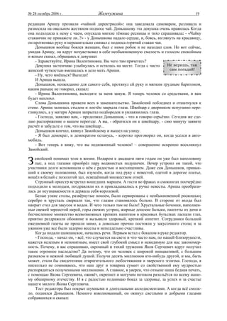№ 28 октябрь 2006 г.                  Жемчужина                                             19

редакции Аришу прозвали «чайной директрисой»: она заведовала самоваром, разливала и
разносила на овальном жестяном подносе чай. Донышкову эта девушка очень нравилась Когда
она подходила к нему с чаем, опускала мягкие тёмные ресницы и тихо спрашивала: - «Чайку
стаканчик не прикажете ли..?» - у Донышкова падало сердце, и, боясь, взглянуть на красавицу,
он протягивал руку и нерешительно снимал с подноса горячий стакан чая.
    Донышков вообще боялся женщин, был с ними робок и не находил слов. Но вот сейчас,
увидав Аришу, он вдруг почувствовал в себе необыкновенную смелость и голосом спокойным
и ясным сказал, обращаясь к девушке:
    - Здравствуйте, Ирина Валентиновна. Вы чего там прячетесь?
    Девушка застенчиво улыбнулась и осталась на месте. Тогда с чисто      Не веришь, так
женской чуткостью вмешалась в дело мать Ариши.                             сам погадай!
    - Ну, чего мнёшься? Выходи!
    И Ариша вышла.
    Донышков, неожиданно для самого себя, протянул ей руку и мягким грудным баритоном,
каким раньше не говорил, сказал:
    - Ирина Валентиновна, выходите за меня замуж. Я теперь человек со средствами, и вам
будет неплохо.
    Слова Донышкина привели всех в замешательство. Замойский побледнел и отшатнулся к
стене. Ариша залилась стыдом и локтём закрыла глаза. Швейцар с дворником испуганно пере-
глянулись, а у матери Ариши запрыгал подбородок и увлажнились глаза.
    - Господа, заявляю вам, - продолжал Донышков, - что я говорю серьёзно. Сегодня же сде-
лаю распоряжение о вашем переезде. А вы, - обратился он к швейцару, - сию минуту заявите
расчёт и забудьте о том, что вы швейцар...
    Донышков кончил, кивнул Замойскому и вышел на улицу.
    - Я был демократ, и демократом останусь, - коротко проговорил он, когда уселся в авто-
мобиль.
    - Вот теперь я вижу, что вы недюжинный человек! – совершенно искренно воскликнул
Замойский.


З   амойский понимал толк в жизни. Недаром к двадцати пяти годам он уже был наполовину
    лыс, а под глазами приобрёл пару водянистых подушечек. Вечер устроил он такой, что
участники долго вспоминали о нём с радостью и восхищением. Даже сам Донышков, привык-
ший к своему положению, был изумлён, когда под руку с невестой, одетой в дорогое платье,
вошёл в белый с позолотой зал, освещённый множеством огней.
    Струнный оркестр встретил вошедших маршем. А гости во фраках и смокингах поочерёдно
подходили к молодым, поздравляли их и прикладывались к ручке невесты. Ариша преобрази-
лась до неузнаваемости и держала себя королевой.
    Белые узкие столы, развёрнутые покоем, были сервированы с необыкновенной роскошью;
серебро и хрусталь сверкали так, что глазам становилось больно. В стороне от входа был
накрыт стол для закусок и водок. И чего только там не было! Хрустальные бочонки, наполнен-
ные свежей зернистой икрой, горы свежих устриц, жирные донские балыки, паштеты из дичи и
бесчисленное множество всевозможных крепких напитков в красивых бутылках ласкали глаз,
приятно раздражали обоняние и вызывали здоровый, крепкий аппетит. Сотрудники большой
ежедневной газеты не прошли мимо, а довольно прочно постояли у закусочного стола; и за
ужином уже все были задорно веселы и неподдельно счастливы.
    Когда подали шампанское, начались речи. Первым встал с бокалом в руке редактор.
    - Господа, - начал он, - всё, что случается на свете и что часто нам, по нашей близорукости,
кажется нелепым и непонятным, имеет свой глубокий смысл и невидимую для нас закономер-
ность. Почему, я вас спрашиваю, скромный и тихий труженик Яков Сергеевич вдруг получил
такое огромное наследство? Да потому, что он человек с широкой инициативой, с большим
размахом и нежной любящей душой. Получи десять миллионов кто-нибудь другой, и мы, быть
может, стали бы свидетелями отвратительного любостяжания и зверского эгоизма. Господа, я
нисколько не сомневаюсь, что наш друг и товарищ сумеет со свойственной ему мудростью
распорядиться полученными миллионами. А главное, я уверен, что отныне наша бедная печать,
с помощью Якова Сергеевича, оживёт, окрепнет и могучим потоком разольётся по всему наше-
му обширному отечеству. И я с радостью поднимаю бокал за здоровье, за успех и за счастье
нашего милого Якова Сергеевича.
    Тост редактора был покрыт шумными и длительными аплодисментами. А когда всё смолк-
ло, поднялся Донышков. Немного взволнованный, он окинул светлыми и добрыми глазами
собравшихся и сказал:
 