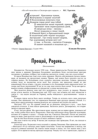 22                                    Жемчужина                          № 28 октябрь 2006 г.

            «На небе вызвездило и Стожары ярко мерцали...»      И.С. Тургенев.

                       встралия!.. Красавица чужая,
                       Жемчужина в оправе золотой!
                       И белоснежных попугаев стаи
                       Недаром гордо реют над тобой.
                            И эвкалиптов запах терпкий, пряный,
                            Тревожит эхом первозданных дней,
                            И ожерелья пены – океаны –
                            Несут издалека к земле твоей.
                       И Южный Крест в брильянтовой тиаре
                       В полночном небе чертит полукруг.
                       Австралия!.. Где север пышет жаром,
                       Где леденящим ветром веет юг!
                            А там - в России - светятся Стожары,
                            И пахнет кашкой и полынью луг...

Сборник «Лирная Пристань», Сидней 1984 г.                             Клавдия Пестрово.




                         Прощай, Родина...
                                       (Воспоминания)

    Владивосток. Последние недели 1930 года... Новое правительство России уже применило
свои законы в деревнях Приморья: большевики заклеймили более состоятельных крестьян
«кулаками» и, разорив, отобрав у них хозяйство, выгнали их, хозяев - иди, мол, куда хочешь!
    В городе Владивостоке тоже стало очень тревожно. Многих собственников сделали лишен-
цами, не выдавали им продуктовых книжек. Правда, ещё можно было покупать кое-что на
«чёрном рынке». Но большевики стали «душить» население налогами. Скажем, присылали
хозяину налог на имущество; когда налог был уплачен, они присылали новый, но уже
повышенный. Когда хозяин, с трудом, уплачивал и его, большевики опять присылали налог, но
теперь ещё более увеличенный. И так до тех пор, пока платить было нечем. Тогда они аресто-
вывали хозяина, конфисковывали его имущество, а семью выгоняли вон...
    Мои родители решили: пока ещё есть возможность, надо уходить за границу. Мамина
сестра успела выехать из Владивостока ещё 1929 году; она оставила всё своё имущество в
городе и - под видом поездки на Украину, якобы повидаться с родственниками - попала в
Харбин.
    В нашем городе всегда было много китайцев. Теперь их осталось всего лишь несколько
человек. Они занимались тем, что переводили беженцев через русскую границу в Китай. А с
нами жили «раскулаченные» мамины родители, вот и решили мы уходить все вместе.
    Наступил 1931 год. Но суровой зимой мы не решались тронуться в путь, - надо было
дождаться оттепели. А пока нашли проводника. Заплатили деньги. Договорились, что отправ-
ляемся в середине марта.
    И вот, настало время. Мы приготовили вещи, нужные нам на первое время, упаковали всё
так, чтобы удобно было нести. Помолились. Папа взял небольшую икону Николая чудотворца,
положил её в карман и сказал: - «Теперь веди нас, Святитель Николай!» Потом мы повесили
замок на дверь, сами вылезли в окно и, разделившись на три группы, пошли на главный вокзал.
    Как же мне было больно уходить из моего любимого города!..
    Мы сели в вагон под вечер. В вагоне уже поджидал наш проводник. И вот, мы поехали в
неизвестность.
    Ехали всю ночь. На рассвете поезд подошёл к деревне Зиньковка. Наш проводник дал знак:
- «Выходить!» И тут началось наше первое испытание. Только мы направились к выходу, как
откуда-то появился военный. Он схватил папин мешок и сказал, что этот мешок папа у него
«украл». В это время по вагону проходил кондуктор. Увидев, что что-то происходит, спросил, в
 